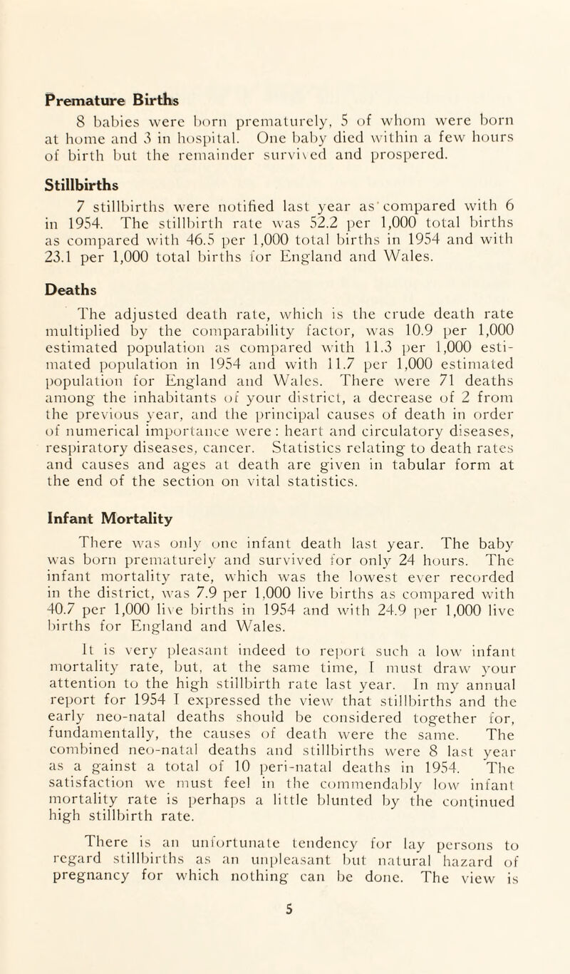 Premature Births 8 babies were Ixirn prematurely, 5 of wliom were I)orn at home aiui 8 in h()si)ilal. One bal)y died within a few hours of birth but the remainder survixed and prospered. Stillbirths 7 stilll)irths were notified last year as'compared with 6 in 1954. The stillbirth rate was 52.2 per 1,000 total births as compared with 46.5 per 1,000 total births in 1954 and with 23.1 per 1,000 total births lor England and Wales. Deaths The adjusted death rate, which is the crude death rate multiplied by the comparability factor, was 10.9 per 1,000 estimated population as compared with 11.3 per 1,000 esti¬ mated population in 1954 and with 11.7 per 1,000 estimated population for England and Wales. There were 71 deaths among the inhabitants oi your district, a decrease of 2 from the previous year, and the principal causes of death in order of numerical importance were: heart and circulatory diseases, respiratory diseases, cancer. Statistics relating to death rates and causes and ages at death are given in tabular form at the end of the section on vital statistics. Infant Mortality There was only one infant death last year. The baby was born prematurely and survived for only 24 hours. The infant mortality rate, which was the lowest ever recorded in the district, was 7.9 per 1,000 live births as compared with 40.7 per 1,000 li\e births in 1954 and with 2-1.9 ]xer 1,000 live births for England and Wales. It is very pleasant indeed to report such a low infant mortality rate, but, at the same time, I must draw your attention to the high stillbirth rate last year. Tn my annual report for 1954 T expressed the view that stillbirths and the early neo-natal deaths should be considered together for, fundamentally, the causes of death were the same. The combined ne<j-natal deaths and stillbirths were 8 last year as a gainst a total of 10 ])eri-natal deaths in 1954. The satisfacti(m we must feel in the commendably low infant mortality rate is perhaps a little blunted by the continued high stillbirth rate. There is an unfxmtunate tendency for lay persons to regard stillljirths as an unpleasant but natural hazard of pregnancy for which nothing can be done. The view is