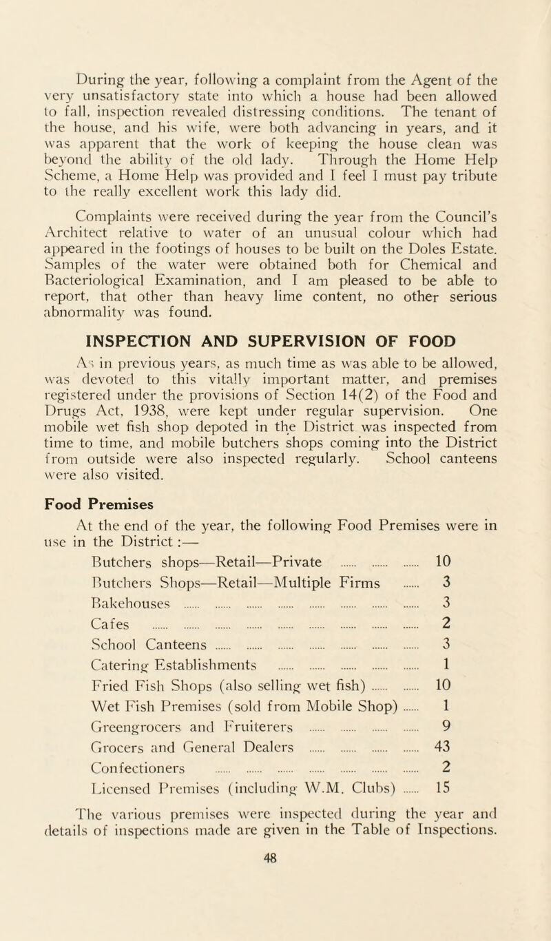 During the year, following a complaint from the Agent of the very unsatisfactory state into which a house had been allowed to fall, inspection revealed distressing conditions. The tenant of the house, and his wife, were both advancing in years, and it was apparent that the work of keeping the house clean was be\’on(l the ability of the old lady. Through the Home Help Scheme, a Home Help was provided and I feel I must pay tribute to the really excellent work this lady did. Complaints were received during the year from the Council’s Architect relative to water of an unusual colour which had ap{)eared in the footings of houses to be built on the Doles Estate. Samples of the vv'ater were obtained both for Chemical and Bacteriological Examination, and I am pleased to be able to report, that other than heavy lime content, no other serious abnormality was found. INSPECTION AND SUPERVISION OF FOOD As in previous years, as much time as \^■as able to be allowed, was devoted to this vitally important matter, and premises registered under the provisions of Section 14(2) of the Food and Drugs Act. 1938, were kept under regular supervision. One mobile wet fish shop depoted in the District was inspected from time to time, and mobile butchers shops coming into the District from outside were also inspected regularly. School canteens were also visited. Food Premises At the end of the year, the following Food Premises were in use in the District:— Butchers shops—Retail—Private . 10 Butchers Shops—Retail—Multiple Firms . 3 Bakehouses . 3 Cafes . 2 School Canteens . 3 Catering Establishments . 1 Fried Fish Shops (also selling wet fish) . 10 Wet Fish Premises (sold from Mobile Shop). 1 Greengrocers and Fruiterers . 9 Grocers and General Dealers . 43 Confectioners . 2 Licensed Premises (including W.M. Clubs) . 15 The various premises were inspected during the year and details of inspections made are given in the Table of Inspections.