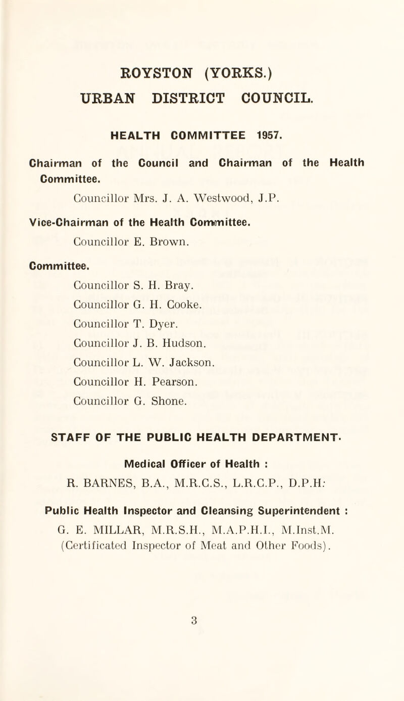 ROYSTON (YORKS.) URBAN DISTRICT COUNCIL. HEALTH COMMITTEE 1957. Chairman of the Council and Chairman of the Health Committee. Councillor Mrs. J. A. Westwood, J.P. Vice-Chairman of the Health Committee. Councillor E. Brown. Committee. Councillor S. H. Bray. Councillor G. H. Cooke. Councillor T. Dyer. Councillor J. B. Hudson. Councillor L. W. Jackson. Councillor H. Pearson. Councillor G. Shone. STAFF OF THE PUBLIC HEALTH DEPARTMENT- Medical Officer of Health : R. BARNES, B.A., M.R.C.S., L.R.C.P., D.P.H: Public Health Inspector and Cleansing Superintendent : G. E. MILLAR, M.R.S.H., M.A.P.H.I., M.Inst.M. (Certificated Inspector of Meat and Other Foods).