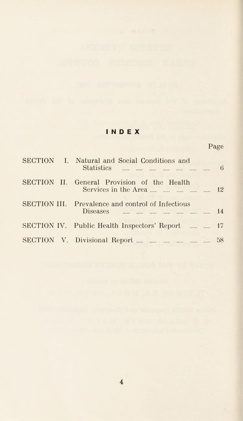 INDEX Page SECTION I. Natural and Social Conditions and Statistics . 6 SECTION II. General Provision of the Health Services in the Area. 12 SECTION III. Prevalence and control of Infectious Diseases . 14 SECTION IV. Public Health Inspectors’ Report . 17 SECTION V. Divisional Report . 58