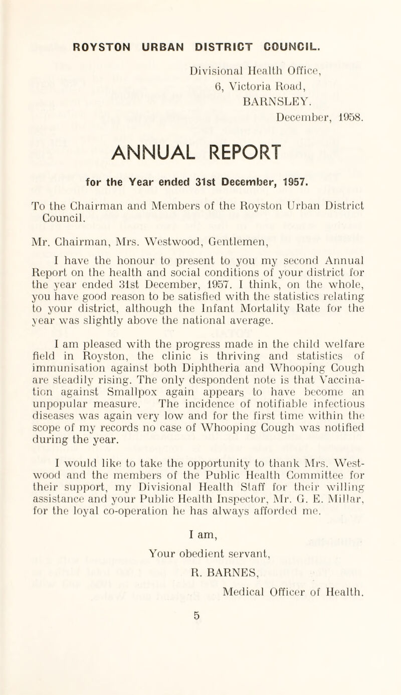 ROYSTON URBAN DISTRICT COUNCIL. Divisional Health Office, 6, Victoria Road, BARNSLEY. December, 1958. ANNUAL REPORT for the Year ended 31st December, 1957. To the Chairman and Members of the Royston Urban District Council. Mr. Chairman, Mrs. Westwood, Gentlemen, I have the honour to present to you my second Annual Report on the health and social conditions of your district for the year ended 31st December, 1957. I think, on the whole, you have good reason to be satisfied with the statistics relating to your district, although the Infant Mortality Rate for the year was slightly above the national average. I am pleased with the progress made in the child welfare field in Royston, the clinic is thriving and statistics of immunisation against both Diphtheria and Whooping Cough are steadily rising. The only despondent note is that Vaccina¬ tion against Smallpox again appears to have become an unpopular measure. The incidence of notifiable infectious diseases was again very low and for the first time within the scope of my records no case of Whooping Cough was notified during the year. I would like to take the opportunity to thank Mrs. West- wood and the members of the Public Health Committee for their support, my Divisional Health Staff for their willing assistance and your Public Health Inspector, Mr. G. E. Millar, for the loyal co-operation he has always afforded me. I am, Your obedient servant, R. BARNES, Medical Officer of Health.