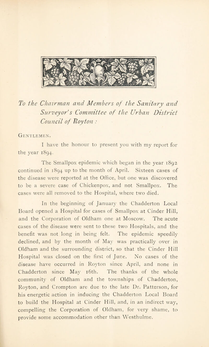 To the Chairman and Members of the Sanitary and Surveyor s Committee of the Urban District Council of Boy ton : Gentlemen, I have the honour to present you with my report for the year 1894. The Smallpox epidemic which began in the year 1892 continued in 1894 up to the month of April. Sixteen cases of the disease were reported at the Office, but one was discovered to be a severe case of Chickenpox, and not Smallpox. The cases were all removed to the Hospital, where two died. In the beginning of January the Chadderton Local Board opened a Hospital for cases of Smallpox at Cinder Hill, and the Corporation of Oldham one at Moscow. The acute cases of the disease were sent to these two Hospitals, and the benefit was not long in being felt. The epidemic speedily declined, and by the month of May was practically over in Oldham and the surrounding district, so that the Cinder Hill Hospital was closed on the first of June. No cases of the disease have occurred in Royton since April, and none in Chadderton since May 16th. The thanks of the whole community of Oldham and the townships of Chadderton, Royton, and Crompton are due to the late Dr. Patterson, for his energetic action in inducing the Chadderton Local Board to build the Hospital at Cinder Hill, and, in an indirect way, compelling the Corporation of Oldham, for very shame, to provide some accommodation other than Westhulme.