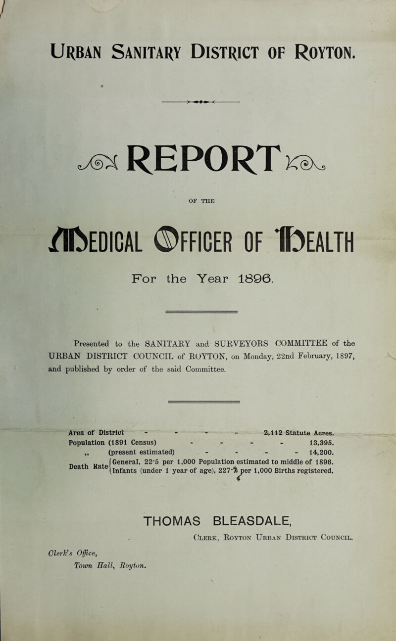 REPORTKeX, OF THE flfcEDICAL ©FFIOER OF IfoEALTH For the Year 1896. Presented to the SANITARY and SURVEYORS COMMITTEE of the URBAN DISTRICT COUNCIL of ROYTON, on Monday, 22nd February, 1897, and published by order of the said Committee. Area of District - - - - 2,112 Statute Acres. Population (1891 Census) - 13,395. ,, (present estimated) - 14,200. [General, 22-5 per 1,000 Population estimated to middle of 1896. Death Katei Infants (under 1 year of age), 227,ft^per 1,000 Births registered. THOMAS BLEASDALE, Clerk, Royton Urban District Council. Cleric's Office, Town Hall, Royton. I