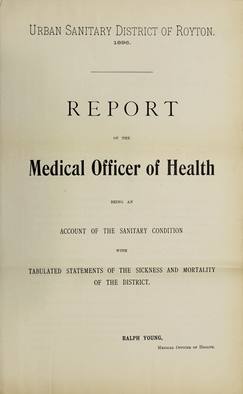 1896. REPORT OF THE Medical Officer of Health BEING AN ACCOUNT OF THE SANITARY CONDITION WITH TABULATED STATEMENTS OF THE SICKNESS AND MORTALITY OF THE DISTRICT. RALPH YOUNG, Medical Officer of Health.