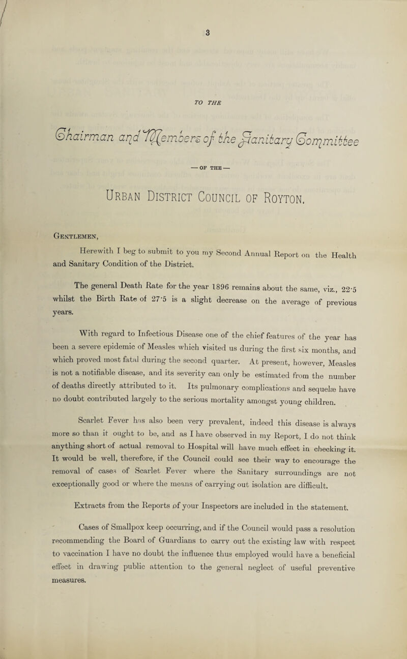 TO THE (Shairman (2r^d dd^oniiodrsoj- bh,6^ccRitar^ (ooir^mit^Qs — OP THE — Urban District Council of Royton, Gentlemen, Herewith I beg to submit to you my Second Annual Report on the Health and Sanitary Condition of the District. The general Death Rate for the year 1896 remains about the same, viz., 22A whilst the Birth Rate of 275 is a slight decrease on the average of previous years. With regard to Infectious Disease one of the chief features of the year has been a severe epidemic of Measles which visited us during the first six months, and which proved most fatal during the second quarter. At present, however, Measles is not a notifiable disease, and its seventy can only be estimated from the number of deaths directly attributed to it. Its pulmonary complications and sequelee have no doubt contributed largely to the serious mortality amongst young children. Scarlet Fever has also been very prevalent, indeed this disease is always more so than it ought to be, and as I have observed in my Report, I do not think anything short of actual removal to Hospital will have much effect in checking it. It would be well, therefore, if the Council could see their way to encourage the removal of cases of Scarlet Fever where the Sanitary surroundings are not exceptionally good or where the means of carrying out isolation are difficult. Extracts from the Reports pf your Inspectors are included in the statement. Cases of Smallpox keep occurring, and if the Council would pass a resolution recommending the Board of Guardians to carry out the existing law with respect to vaccination I have no doubt the influence thus employed would have a beneficial effect in drawing public attention to the general neglect of useful preventive measures.