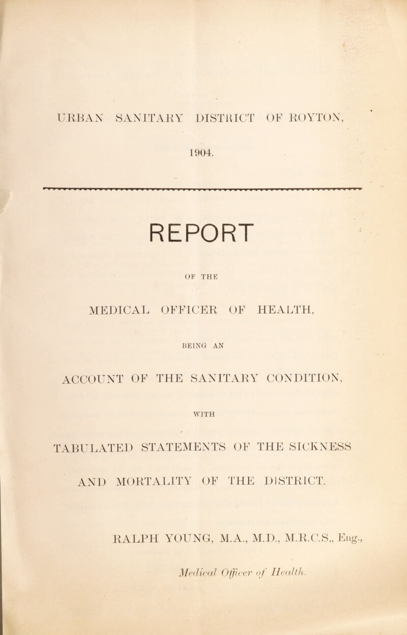 1904. v wm w MfTffyyTt wv'w w ^ v v ^n » <* m v » m REPORT OF THE MEDICAL OFFICER OF HEALTH, BEING AN ACCOUNT OF THE SANITARY CONDITION, WITH TABULATED STATEMENTS OF THE SICKNESS AND MORTALITY OF THE DISTRICT. RALPH YOUNG, M.A., M.D., M.R.C.S., Eng. Medical Officer of Health.