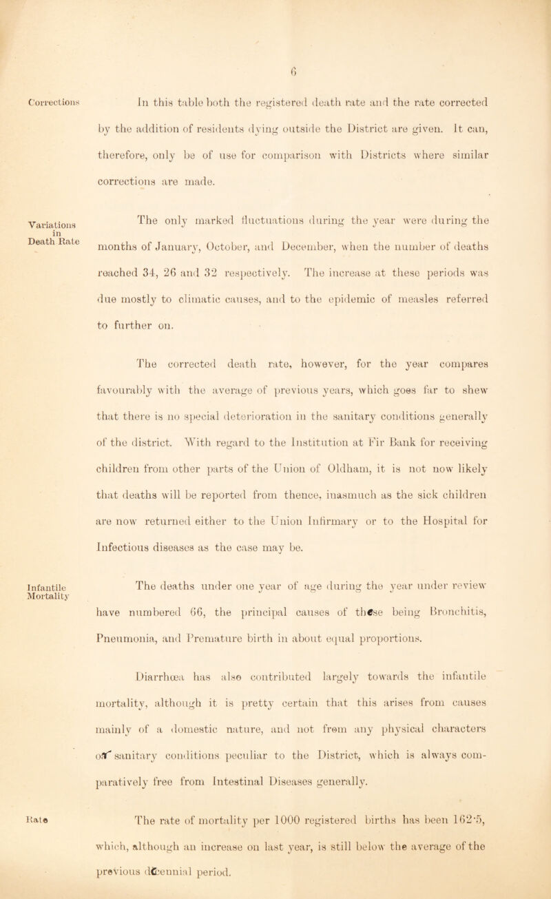Corrections Variations in Death Rate Infantile Mortality Rate In this table both the registered death rate and the rate corrected by the addition of residents dying outside the District are given. It can, therefore, only be of use for comparison with Districts where similar corrections are made. The only marked fluctuations during the year were during the months of January, October, and December, when the number of deaths reached 34, 26 and 32 respectively. The increase at these periods was due mostly to climatic causes, and to the epidemic of measles referred to further on. The corrected death rate, however, for the year compares favourably with the average of previous years, which goes far to shew that there is no special deterioration in the sanitary conditions generally of the district. With regard to the Institution at Fir Bank for receiving children from other parts of the Union of Oldham, it is not now likely that deaths will be reported from thence, inasmuch as the sick children are now returned either to the Union Infirmary or to the Hospital for Infectious diseases as the case may be. The deaths under one year of age during the year under review have numbered 66, the principal causes of these being Bronchitis, Pneumonia, and Premature birth in about equal proportions. Diarrhoea has also contributed largely towards the infantile mortality, although it is pretty certain that this arises from causes mainly of a domestic nature, and not from any physical characters oaf* sanitary conditions peculiar to the District, which is always com¬ paratively free from Intestinal Diseases generally. The rate of mortality per 1000 registered births has been 162*5, which, although an increase on last year, is still below the average of the previous d&ennial period.
