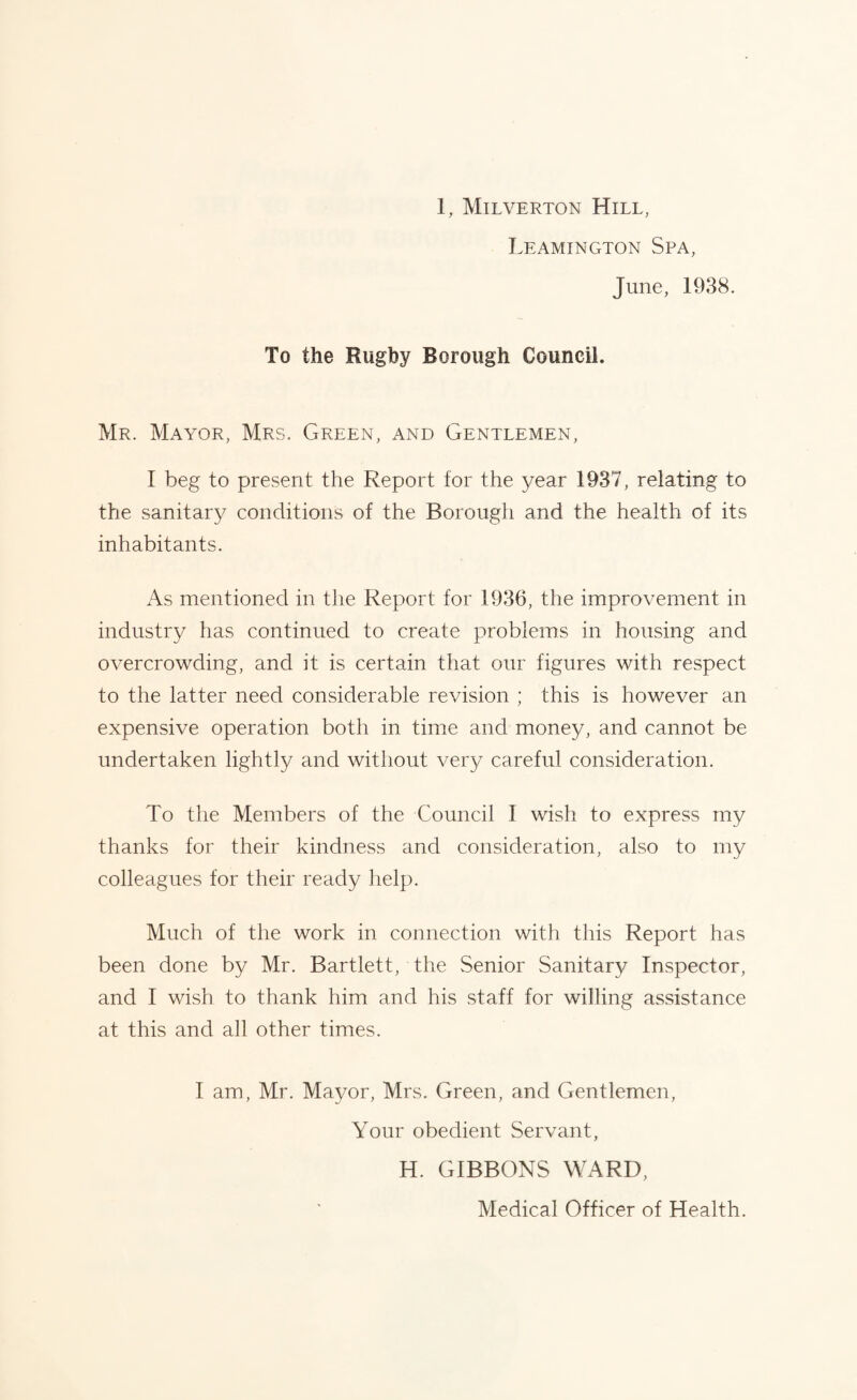 Leamington Spa, June, 1938. To the Rugby Borough Council. Mr. Mayor, Mrs. Green, and Gentlemen, I beg to present the Report for the year 1937, relating to the sanitary conditions of the Borough and the health of its inhabitants. As mentioned in the Report for 1936, the improvement in industry has continued to create problems in housing and overcrowding, and it is certain that our figures with respect to the latter need considerable revision ; this is however an expensive operation both in time and money, and cannot be undertaken lightly and without very careful consideration. To the Members of the Council I wish to express my thanks for their kindness and consideration, also to my colleagues for their ready help. Much of the work in connection with this Report has been done by Mr. Bartlett, the Senior Sanitary Inspector, and I wish to thank him and his staff for willing assistance at this and all other times. I am, Mr. Mayor, Mrs. Green, and Gentlemen, Your obedient Servant, H. GIBBONS WARD, Medical Officer of Health.