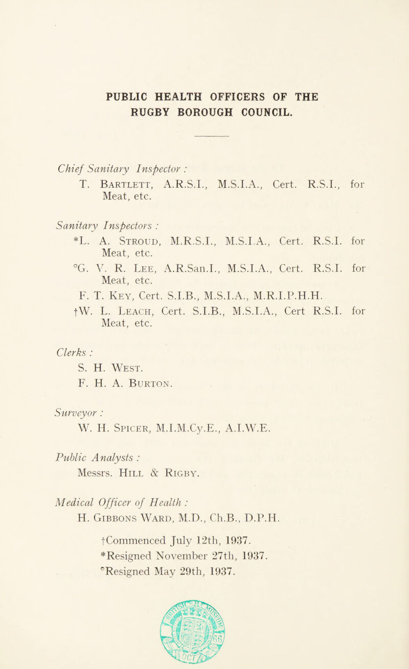 PUBLIC HEALTH OFFICERS OF THE RUGBY BOROUGH COUNCIL. Chief Sanitary Inspector : T. Bartlett, A.R.S.I., Cert. R.S.I., for Meat, etc. Sanitary Inspectors : *L. A. Stroud, M.R.S.I., M.S.I.A., Cert. R.S.I. for Meat, etc. °G. V. R. Lee, A.R.San.I., M.S.I.A., Cert. R.S.I. for Meat, etc. F. T. Key, Cert. S.I.B., M.S.I.A., M.R.I.P.H.H. fW. L. Leach, Cert. S.I.B., M.S.I.A., Cert R.S.I. for Meat, etc. Clerks : S. H. West. F. H. A. Burton. Surveyor : W. H. Spicer, M.I.M.Cy.E., A.I.W.E. Public Analysts : Messrs. Hill & Rigby. Medical Officer of Health : H. Gibbons Ward, M.D., Ch.B., D.P.H. fCommenced July 12th, 1937. * Resigned November 27 th, 1937. °Resigned May 29th, 1937.