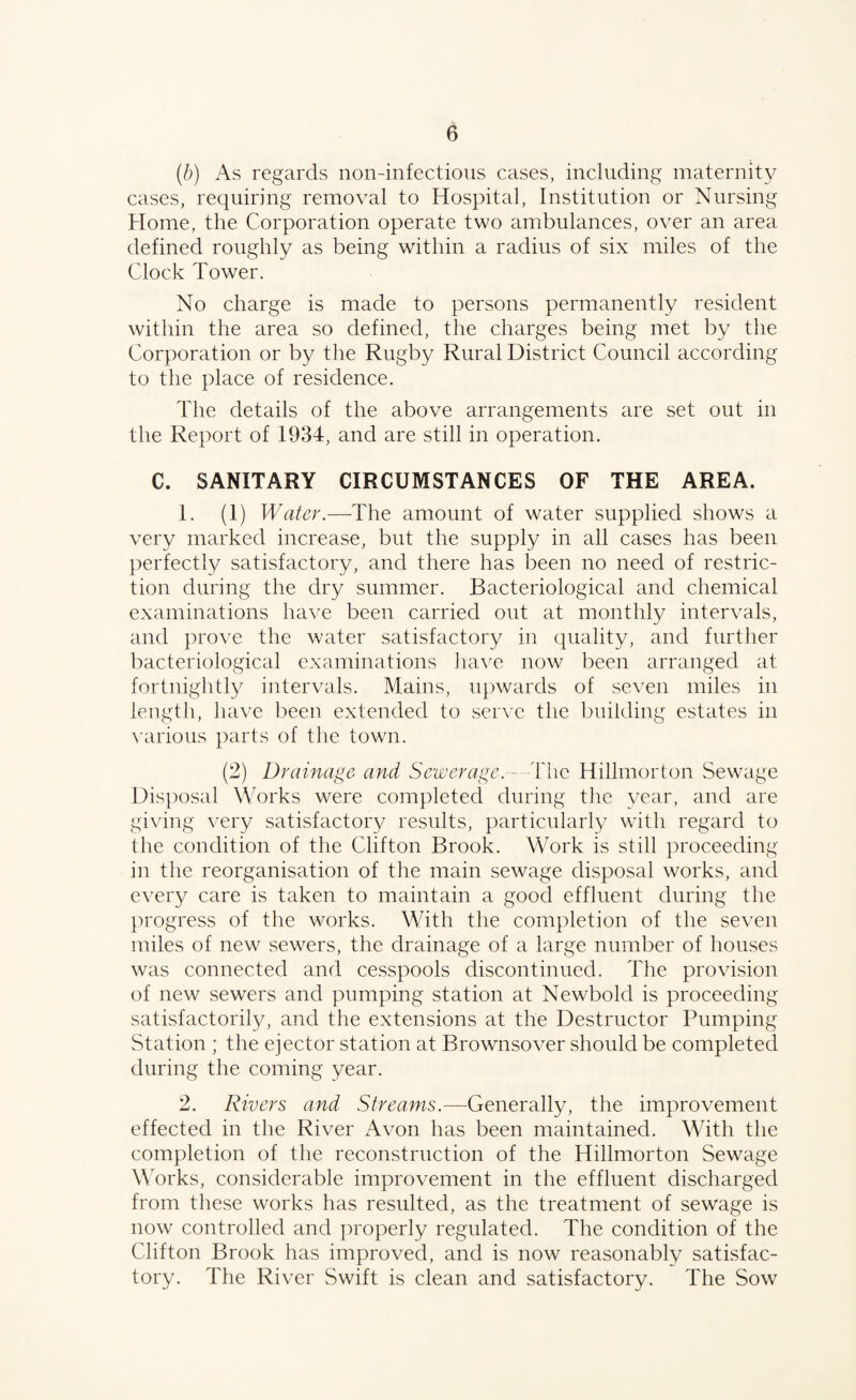 (b) As regards non-infectious cases, including maternity cases, requiring removal to Hospital, Institution or Nursing Home, the Corporation operate two ambulances, over an area defined roughly as being within a radius of six miles of the Clock Tower. No charge is made to persons permanently resident within the area so defined, the charges being met by the Corporation or by the Rugby Rural District Council according to the place of residence. The details of the above arrangements are set out in the Report of 1934, and are still in operation. C. SANITARY CIRCUMSTANCES OF THE AREA. 1. (1) Water.—The amount of water supplied shows a very marked increase, but the supply in all cases has been perfectly satisfactory, and there has been no need of restric¬ tion during the dry summer. Bacteriological and chemical examinations have been carried out at monthly intervals, and prove the water satisfactory in quality, and further bacteriological examinations have now been arranged at fortnightly intervals. Mains, upwards of seven miles in length, have been extended to serve the building estates in various parts of the town. (2) Drainage and Sewerage.—The Hillmorton Sewage Disposal Works were completed during the year, and are giving very satisfactory results, particularly with regard to the condition of the Clifton Brook. Work is still proceeding in the reorganisation of the main sewage disposal works, and every care is taken to maintain a good effluent during the progress of the works. With the completion of the seven miles of new sewers, the drainage of a large number of houses was connected and cesspools discontinued. The provision of new sewers and pumping station at Newbold is proceeding satisfactorily, and the extensions at the Destructor Pumping Station ; the ejector station at Brownsover should be completed during the coming year. 2. Rivers and Streams.—Generally, the improvement effected in the River Avon has been maintained. With the completion of the reconstruction of the Hillmorton Sewage Works, considerable improvement in the effluent discharged from these works has resulted, as the treatment of sewage is now controlled and properly regulated. The condition of the Clifton Brook has improved, and is now reasonably satisfac¬ tory. The River Swift is clean and satisfactory. The Sow