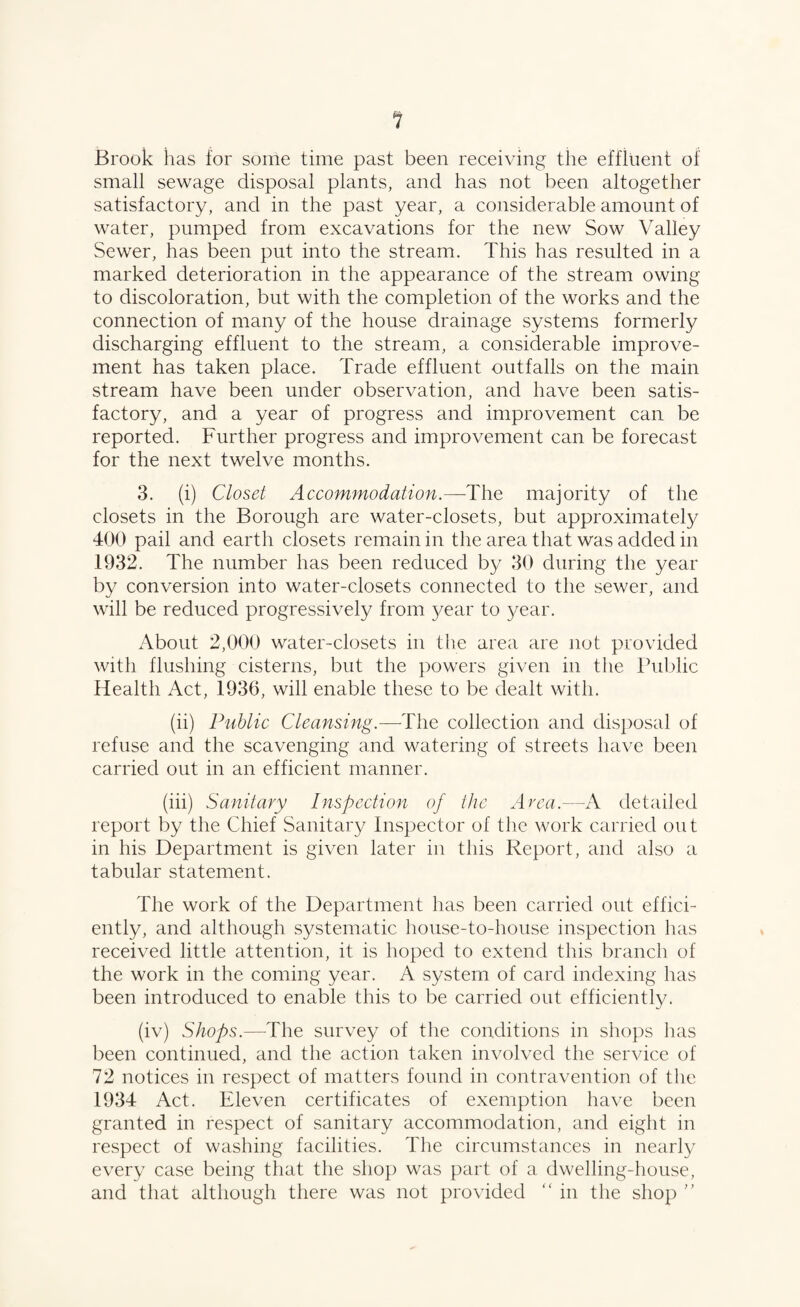 Brook has for some time past been receiving the effluent of small sewage disposal plants, and has not been altogether satisfactory, and in the past year, a considerable amount of water, pumped from excavations for the new Sow Valley Sewer, has been put into the stream. This has resulted in a marked deterioration in the appearance of the stream owing to discoloration, but with the completion of the works and the connection of many of the house drainage systems formerly discharging effluent to the stream, a considerable improve¬ ment has taken place. Trade effluent outfalls on the main stream have been under observation, and have been satis¬ factory, and a year of progress and improvement can be reported. Further progress and improvement can be forecast for the next twelve months. 3. (i) Closet Accommodation.—-The majority of the closets in the Borough are water-closets, but approximately 400 pail and earth closets remain in the area that was added in 1932. The number has been reduced by 30 during the year by conversion into water-closets connected to the sewer, and will be reduced progressively from year to }^ear. About 2,000 water-closets in the area are not provided with flushing cisterns, but the powers given in the Public Health Act, 1936, will enable these to be dealt with. (ii) Public Cleansing.—The collection and disposal of refuse and the scavenging and watering of streets have been carried out in an efficient manner. (iii) Sanitary Inspection of the Area.—A detailed report by the Chief Sanitary Inspector of the work carried on t in his Department is given later in this Report, and also a tabular statement. The work of the Department has been carried out effici¬ ently, and although systematic house-to-house inspection has received little attention, it is hoped to extend this branch of the work in the coming year. A system of card indexing has been introduced to enable this to be carried out efficiently. (iv) Shops.—-The survey of the conditions in shops has been continued, and the action taken involved the service of 72 notices in respect of matters found in contravention of the 1934 Act. Eleven certificates of exemption have been granted in respect of sanitary accommodation, and eight in respect of washing facilities. The circumstances in nearly every case being that the shop was part of a dwelling-house, and that although there was not provided “ in the shop ”