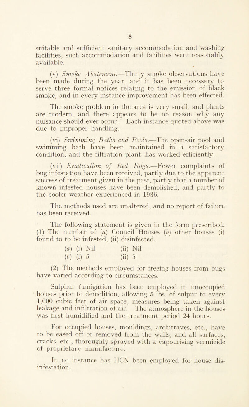suitable and sufficient sanitary accommodation and washing facilities, such accommodation and facilities were reasonably available. (v) Smoke Abatement.—Thirty smoke observations have been made during the year, and it has been necessary to serve three formal notices relating to the emission of black smoke, and in every instance improvement has been effected. The smoke problem in the area is very small, and plants are modern, and there appears to be no reason why any nuisance should ever occur. Each instance quoted above was due to improper handling. (vi) Swimming Baths and Pools.—The open-air pool and swimming bath have been maintained in a satisfactory condition, and the filtration plant has worked efficiently. (vii) Eradication of Bed Bugs.—Fewer complaints of bug infestation have been received, partly due to the apparent success of treatment given in the past, partly that a number of known infested houses have been demolished, and partly to the cooler weather experienced in 1936. The methods used are unaltered, and no report of failure has been received. The following statement is given in the form prescribed. (1) The number of (a) Council Houses (b) other houses (i) found to to be infested, (ii) disinfected. (a) (i) Nil (ii) Nil (b) (i) 5 (ii) 5 (2) The methods employed for freeing houses from bugs have varied according to circumstances. Sulphur fumigation has been employed in unoccupied houses prior to demolition, allowing 5 lbs. of sulpur to every 1,000 cubic feet of air space, measures being taken against leakage and infiltration of air. The atmosphere in the houses was first humidified and the treatment period 24 hours. For occupied houses, mouldings, architraves, etc., have to be eased off or removed from the walls, and all surfaces, cracks, etc., thoroughly sprayed with a vapourising vermicide of proprietary manufacture. In no instance has HCN been employed for house dis¬ infestation.
