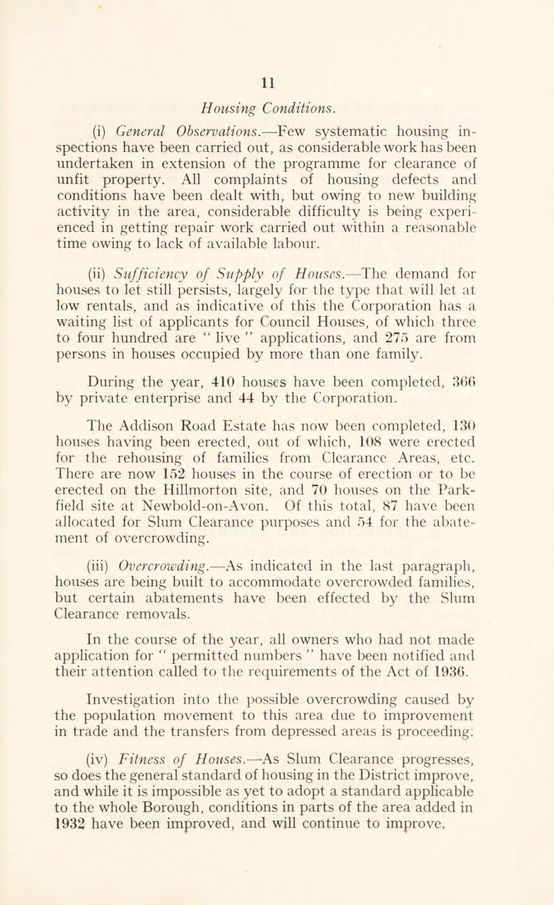 Housing Conditions. (i) General Observations.—Few systematic housing in¬ spections have been carried out, as considerable work has been undertaken in extension of the programme for clearance of unfit property. All complaints of housing defects and conditions have been dealt with, but owing to new building activity in the area, considerable difficulty is being experi¬ enced in getting repair work carried out within a reasonable time owing to lack of available labour. (ii) Sufficiency of Supply of Houses.—The demand for houses to let still persists, largely for the type that will let at low rentals, and as indicative of this the Corporation has a waiting list of applicants for Council Houses, of which three to four hundred are “ live ” applications, and 275 are from persons in houses occupied by more than one family. During the year, 410 houses have been completed, 366 by private enterprise and 44 by the Corporation. The Addison Road Estate has now been completed, 130 houses having been erected, out of which, 108 were erected for the rehousing of families from Clearance Areas, etc. There are now 152 houses in the course of erection or to be erected on the Hillmorton site, and 70 houses on the Park- field site at Newbold-on-Avon. Of this total, 87 have been allocated for Slum Clearance purposes and 54 for the abate¬ ment of overcrowding. (iii) Overcrowding.—As indicated in the last paragraph, houses are being built to accommodate overcrowded families, but certain abatements have been effected by the Slum Clearance removals. In the course of the year, all owners who had not made application for <f permitted numbers ” have been notified and their attention called to the requirements of the Act of 1936. Investigation into the possible overcrowding caused by the population movement to this area due to improvement in trade and the transfers from depressed areas is proceeding. (iv) Fitness of Houses.—*As Slum Clearance progresses, so does the general standard of housing in the District improve, and while it is impossible as yet to adopt a standard applicable to the whole Borough, conditions in parts of the area added in 1932 have been improved, and will continue to improve.
