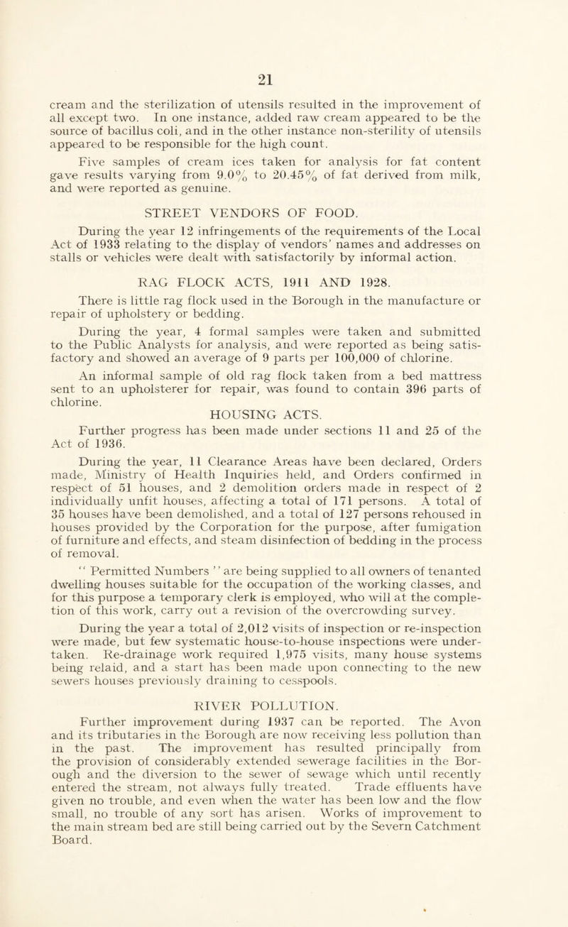 cream and the sterilization of utensils resulted in the improvement of all except two. In one instance, added raw cream appeared to be the source of bacillus coli, and in the other instance non-sterility of utensils appeared to be responsible for the high count. Five samples of cream ices taken for analysis for fat content gave results varying from 9.0% to 20.45% of fat derived from milk, and were reported as genuine. STREET VENDORS OF FOOD. During the year 12 infringements of the requirements of the Local Act of 1933 relating to the display of vendors’ names and addresses on stalls or vehicles were dealt with satisfactorily by informal action. RAG FLOCK ACTS, 1911 AND 1928. There is little rag flock used in the Borough in the manufacture or repair of upholstery or bedding. During the year, 4 formal samples were taken and submitted to the Public Analysts for analysis, and were reported as being satis¬ factory and showed an average of 9 parts per 100,000 of chlorine. An informal sample of old rag flock taken from a bed mattress sent to an upholsterer for repair, was found to contain 396 parts of chlorine. HOUSING ACTS. Further progress has been made under sections 11 and 25 of the Act of 1936. During the year, 11 Clearance Areas have been declared, Orders made, Ministry of Health Inquiries held, and Orders confirmed in respect of 51 houses, and 2 demolition orders made in respect of 2 individually unfit houses, affecting a total of 171 persons. A total of 35 houses have been demolished, and a total of 127 persons rehoused in houses provided by the Corporation for the purpose, after fumigation of furniture and effects, and steam disinfection of bedding in the process of removal. “ Permitted Numbers ’ ’ are being supplied to all owners of tenanted dwelling houses suitable for the occupation of the working classes, and for this purpose a temporary clerk is employed, who will at the comple¬ tion of this work, carry out a revision of the overcrowding survey. During the year a total of 2,012 visits of inspection or re-inspection were made, but few systematic house-to-house inspections were under¬ taken. Re-drainage work required 1,975 visits, many house systems being relaid, and a start has been made upon connecting to the new sewers houses previously draining to cesspools. RIVER POLLUTION. Further improvement during 1937 can be reported. The Avon and its tributaries in the Borough are now receiving less pollution than in the past. The improvement has resulted principally from the provision of considerably extended sewerage facilities in the Bor¬ ough and the diversion to the sewer of sewage which until recently entered the stream, not always fully treated. Trade effluents have given no trouble, and even when the water has been low and the flow small, no trouble of any sort has arisen. Works of improvement to the main stream bed are still being carried out by the Severn Catchment Board.