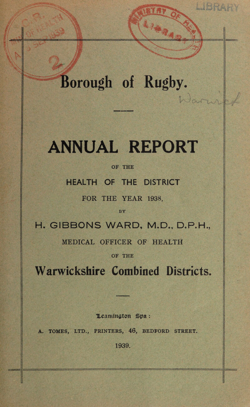 of Rugby, i'' , ANNUAL REPORT OF THE HEALTH OF THE DISTRICT FOR THE YEAR 1938, BY H. GIBBONS WARD, M.D., D,P.H. MEDICAL OFFICER OF HEALTH OF THE Warwickshire Combined Districts Xeaminaton Spa: A. TOMES, LTD., PRINTERS, 46, BEDFORD STREET. 1939.
