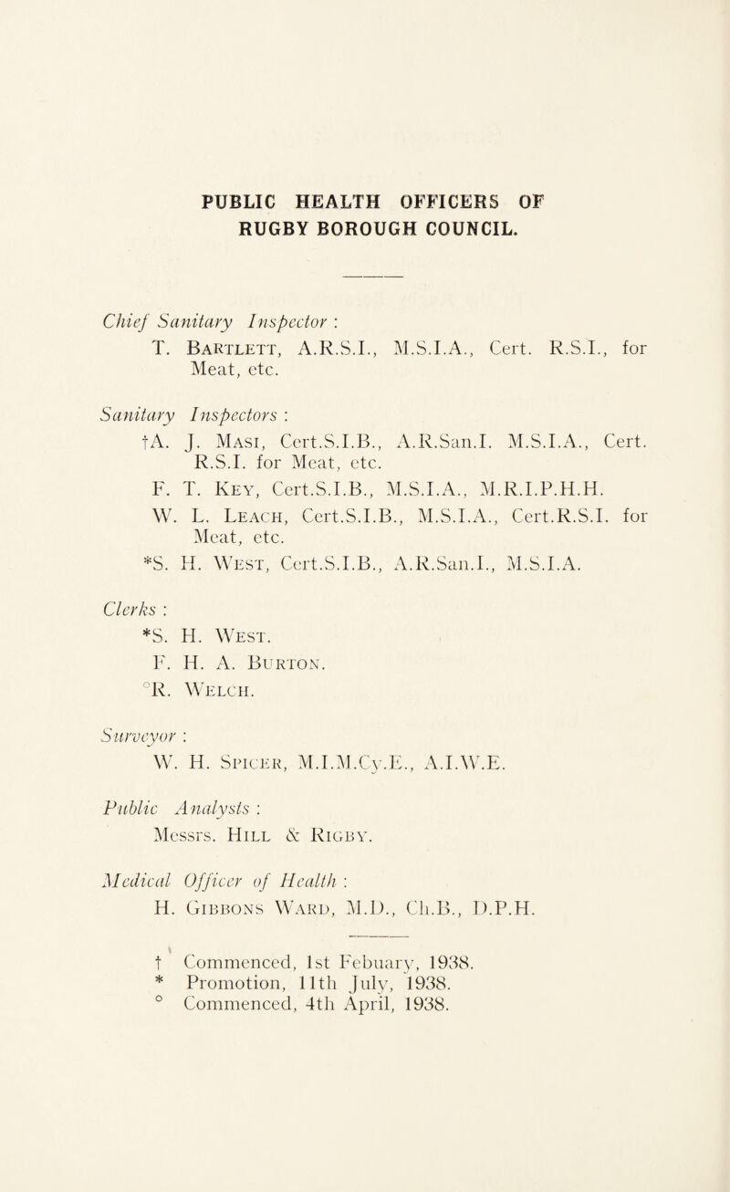PUBLIC HEALTH OFFICERS OF RUGBY BOROUGH COUNCIL. Chief Sanitary Inspector : T. Bartlett, A.R.S.I., M.S.I.A., Cert. R.S.L, for Meat, etc. Sanitary Inspectors : tA. J. Masi, Ccrt.S.I.B., A.R.San.I. M.S.I.A., Cert. R.S.I. for Meat, etc. F. T. Key, Cert.S.I.B., M.S.I.A., M.R.I.P.H.H. W. L. Leach, Cert.S.I.B., M.S.I.A., Cert.R.S.I. for Meat, etc. *S. H. West, Cert.S.I.B., A.R.San.I., M.S.I.A. Clerks : *S. H. West. F. H. A. Burton. °R. Welch. Surveyor : W. H. Spicer, M.I.M.Cy.E., A.I.W.E. Public A nalysts ; Messrs. Hill & Rigby. Medical Officer of Health ; H. Gibbons Ward, M.D., Cli.B., D.P.H. * t Commenced, 1st FebnaiAc 1938. * Promotion, 11th Jnl}', 1938. ° Commenced, 4th April, 1938.