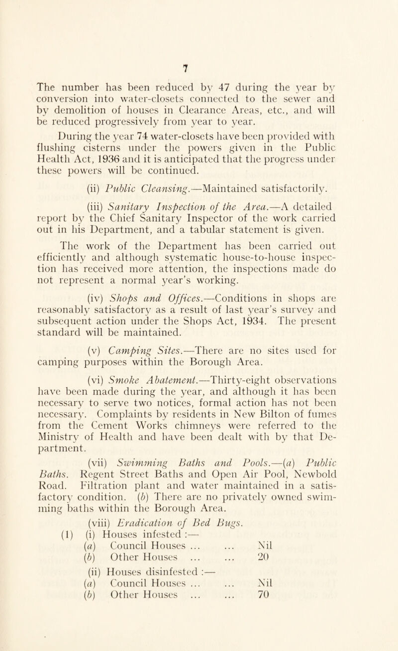 The number has been reduced by 47 during the 3^ear b}/ conversion into water-closets connected to the sewer and by demolition of houses in Clearance Areas, etc., and will be reduced progressively from 3/ear to year. During the 3^ear 74 water-closets have been provided with flushing cisterns under the powers given in the Public Health Act, 1936 and it is anticipated that the progress under these powers will be continued. (ii) Piihlic Cleansing.—Maintained satisfactoril3/. (iii) Sanitary Inspection of the Area.—A detailed report by the Chief Sanitary Inspector of the work carried out in his Department, and a tabular statement is given. The work of the Department has been carried out efficiently and although systematic house-to-house inspec¬ tion has received more attention, the inspections made do not represent a normal year’s working. (iv) Shops and Offices.—Conditions in shops are reasonably satisfactor3^ as a result of last year's survey and subsequent action under the Shops Act, 1934. The present standard will be maintained. (v) Cannping Sites.—There are no sites used for camping purposes within the Borough Area. (vi) Smoke Abatement.—Thirty-eight observations have been made during the year, and although it has been necessary to serve two notices, formal action has not been neccssar3c Complaints b3^ residents in New Bilton of fumes from the Cement Works chimneys were referred to the Ministr3' of Health and have been dealt with by that De¬ partment. (vii) Swimming Baths and Pools.—[a) Public Baths. Regent Street Baths and Open Air Pool, Newbold Road. Filtration plant and water maintained in a satis¬ factory condition, (b) There are no privatel3/ owned swim¬ ming baths within the Borough Area. (viii) Eradication of Bed Bugs. (1) (i) Houses infested ;— (a) Council Houses ... Nil W Other Houses 20 (ii ) Houses disinfested ;— (a) Council Houses ... Nil (b) Otlier Houses 70