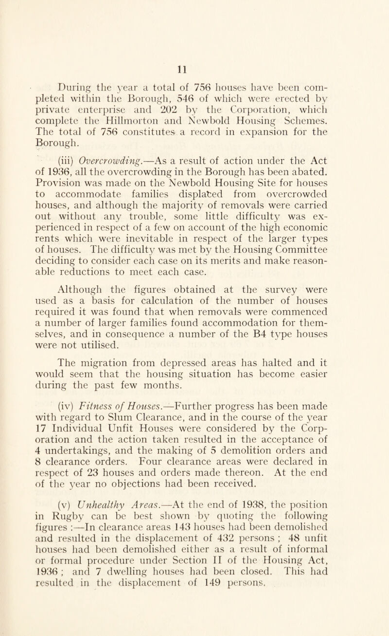 During the year a total of 756 houses have been com¬ pleted within the Borough, 546 of which were erected by private enterprise and 202 by the Corporation, which complete the Hillmorton and Newbold Housing Schemes. The total of 756 constitutes a record in expansion for the Borough. (iii) Overcrowding.—As a result of action under the Act of 1936, all the overcrowding in the Borough has been abated. Provision was made on the Newbold Housing Site for houses to accommodate families displaced from overcrowded houses, and although the majorit}/ of removals were carried out without any trouble, some little difficulty was ex¬ perienced in respect of a few on account of the high economic rents which were inevitable in respect of the larger t3mes of houses. The difficulty was met by the Housing Committee deciding to consider each case on its merits and make reason¬ able reductions to meet each case. Although the figures obtained at the survey were used as a basis for calculation of the number of houses required it was found that when removals were commenced a number of larger families found accommodation for them¬ selves, and in consequence a number of the B4 t3/pe houses were not utilised. The migration from depressed areas has halted and it would seem that the housing situation has become easier during the past few months. (iv) Fitness of Houses.—FmyVcyqc progress has been made with regard to Slum Clearance, and in the course of the 3nar 17 Individual Unfit Houses were considered by the Corp¬ oration and the action taken resulted in the acceptance of 4 undertakings, and the making of 5 demolition orders and 8 clearance orders. Four clearance areas were declared in respect of 23 houses and orders made thereon. At the end of the 3nar no objections had been received. (v) Unhealthy Areas.—At tlie end of 1938, the position in Rugby can be best shown by quoting tlie following figures In clearance areas 143 houses had been demolished and resulted in the displacement of 432 persons ; 48 unfit houses had been demolished either as a result of informal or formal procedure under Section II of the Housing Act, 1936 ; and 7 dwelling houses had been closed. This had resulted in the displacement of 149 persons.