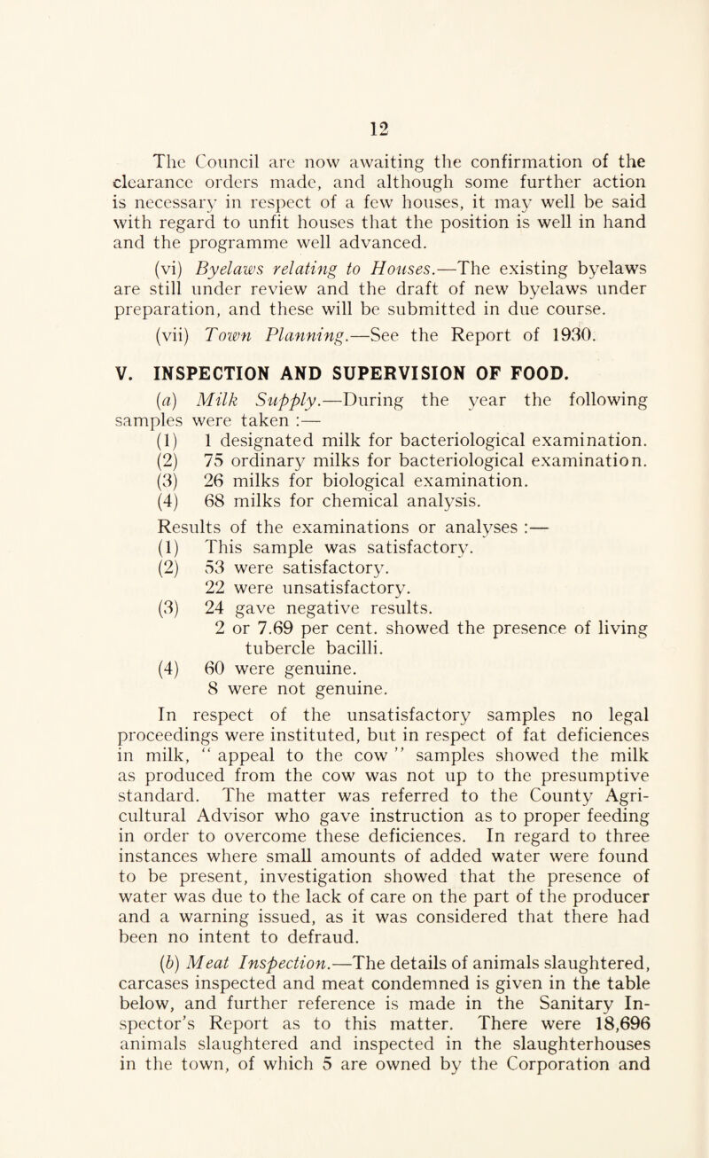 The Council are now awaiting the confirmation of the clearance orders made, and although some further action is necessary in respect of a few houses, it may well be said with regard to unfit houses that the position is well in hand and the programme well advanced. (vi) Byelaws relating to Houses.—The existing byelaws are still under review and the draft of new byelaws under preparation, and these will be submitted in due course. (vii) Town Planning.—See the Report of 1930. V. INSPECTION AND SUPERVISION OF FOOD. [a] Milk Supply.—During the year the following samples were taken :— (1) 1 designated milk for bacteriological examination. (2) 75 ordinary milks for bacteriological examination. (3) 26 milks for biological examination. (4) 68 milks for chemical analysis. Results of the examinations or analyses :— (1) This sample was satisfactory. (2) 53 were satisfactory. 22 were unsatisfactory. (3) 24 gave negative results. 2 or 7.69 per cent, showed the presence of living tubercle bacilli. (4) 60 were genuine, 8 were not genuine. In respect of the unsatisfactory samples no legal proceedings were instituted, but in respect of fat deficiences in milk, appeal to the cow ” samples showed the milk as produced from the cow was not up to the presumptive standard. The matter was referred to the County Agri¬ cultural Advisor who gave instruction as to proper feeding in order to overcome these deficiences. In regard to three instances where small amounts of added water were found to be present, investigation showed that the presence of water was due to the lack of care on the part of the producer and a warning issued, as it was considered that there had been no intent to defraud. {h) Meat Inspection.—The details of animals slaughtered, carcases inspected and meat condemned is given in the table below, and further reference is made in the Sanitary In¬ spector’s Report as to this matter. There were 18,696 animals slaughtered and inspected in the slaughterhouses in the town, of which 5 are owned by the Corporation and