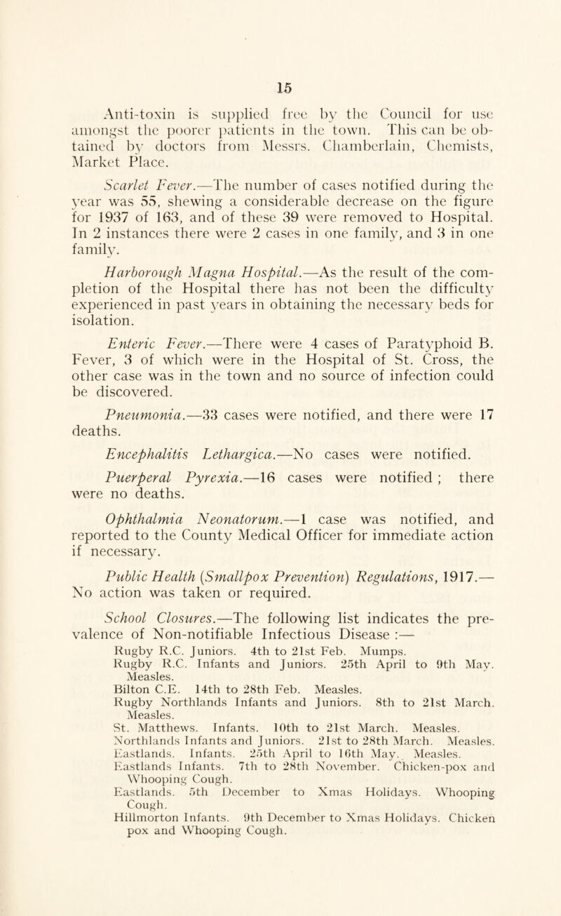 Anti-toxin is supplied free by tlie Council for use amongst the poorer patients in the town. This can be ob¬ tained b}’ doctors from Messrs. Chamberlain, Chemists, Market Place. Scarlet Fever.-—The number of cases notified during the 3Tar was 55, shewing a considerable decrease on the figure for 1937 of 163, and of these 39 were removed to Hospital. In 2 instances there were 2 cases in one family, and 3 in one family. Harboro'Ugh Magna Hospital.—As the result of the com¬ pletion of the Hospital there has not been the difficulty experienced in past 3^ears in obtaining the necessar}^ beds for isolation. Enteric Fever.—There were 4 cases of Paratyphoid B. Fever, 3 of which were in the Hospital of St. Cross, the other case was in the town and no source of infection could be discovered. Pneumonia.—33 cases were notified, and there were 17 deaths. Encephalitis Lethargica.—No cases were notified. Puerperal Pyrexia.—16 cases were notified ; there were no deaths. Ophthalmia Neonatorum.—1 case was notified, and reported to the County Medical Officer for immediate action if necessary. Public Health {Smallpox Prevention) Regulations, 1917.— No action was taken or required. School Closures.—The following list indicates the pre¬ valence of Non-notifiable Infectious Disease :— Rugby R.C. Juniors. 4th to 21st Feb. Mumps. Rugby R.C. Infants and Juniors. 25th April to 9th May. Measles. Bilton C.E. 14th to 28th Feb. Measles. Rugby Northlands Infants and Juniors. 8th to 21st March. Measles. St. Matthews. Infants. 10th to 21st March. Measles. Northlands Infants and Juniors. 21st to 28th March. Measles. Kastlands. Infants. 25th April to 16th May. Measles. Fastlands Infants. 7th to 28th November. Chicken-pox and Whooping Cough. Fastlands. 5th Oecember to Xmas Holidays. Whooping Cough. Hillmorton Infants. 9th December to Xmas Holidays. Chicken pox and Whooping Cough.