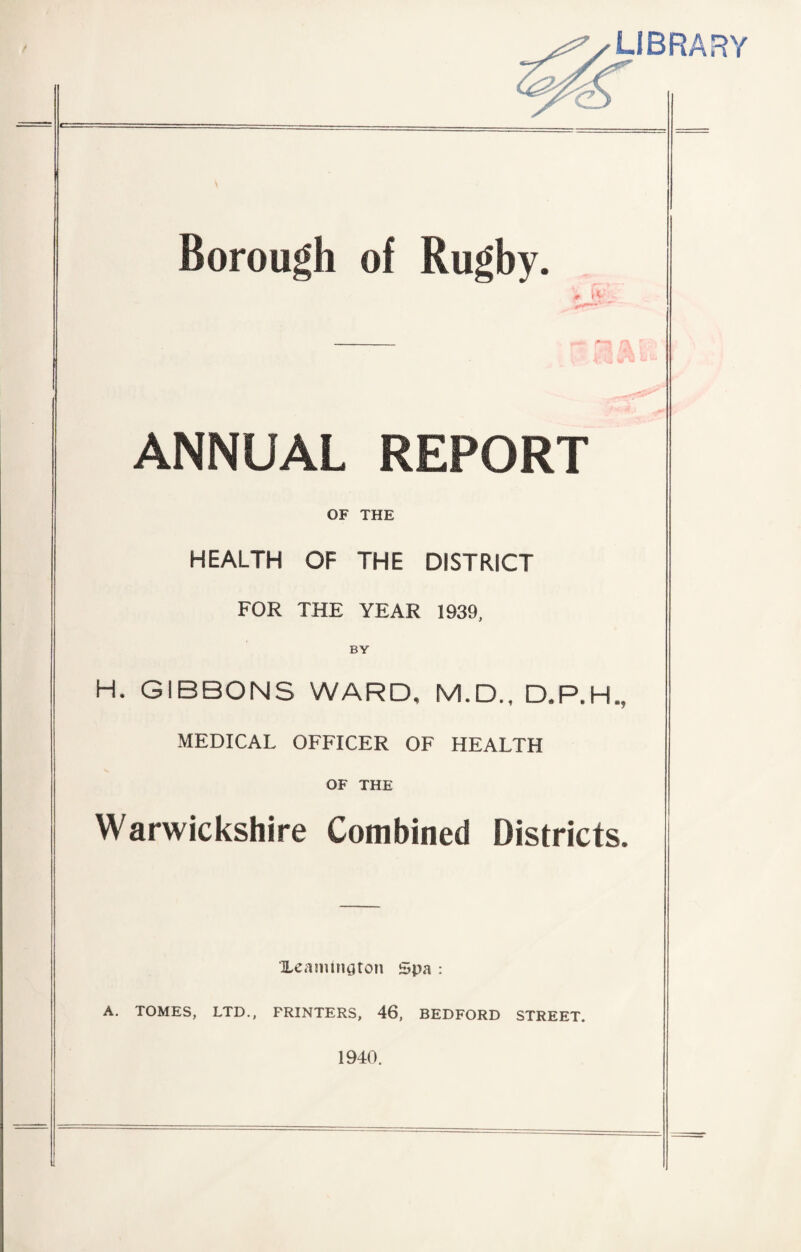 LIBRARY Borough of Rugby. ANNUAL REPORT OF THE HEALTH OF THE DISTRICT FOR THE YEAR 1939, BY H. GIBBONS WARD, M.D., D.P.H., MEDICAL OFFICER OF HEALTH OF THE Warwickshire Combined Districts. XearmmUon Spa : A. TOMES, LTD., FRINTERS, 46, BEDFORD STREET. 1940.