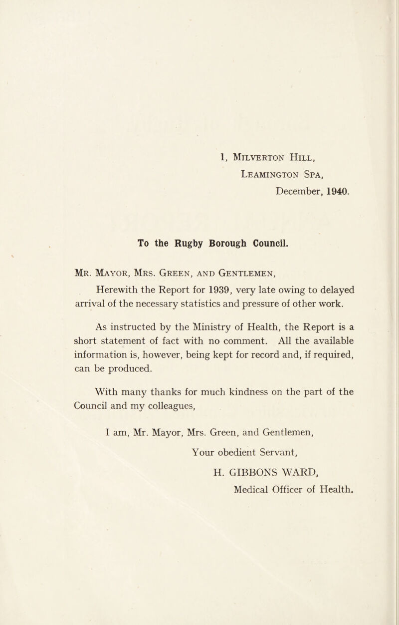 Leamington Spa, December, 1940, To the Rugby Borough Council. Mr. Mayor, Mrs. Green, and Gentlemen, Herewith the Report for 1939, very late owing to delayed arrival of the necessary statistics and pressure of other work. As instructed by the Ministry of Health, the Report is a short statement of fact with no comment. All the available information is, however, being kept for record and, if required, can be produced. With many thanks for much kindness on the part of the Council and my colleagues, I am, Mr. Mayor, Mrs. Green, and Gentlemen, Your obedient Servant, H. GIBBONS WARD, Medical Officer of Health.