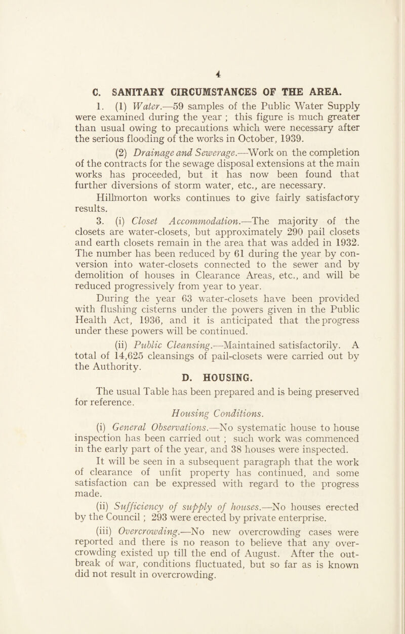 C. SANITARY CIRCUMSTANCES OF THE AREA. 1. (1) Water.—59 samples of the Public Water Supply were examined during the year ; this figure is much greater than usual owing to precautions which were necessary after the serious flooding of the works in October, 1939. (2) Drainage and Sewerage.—-Work on the completion of the contracts for the sewage disposal extensions at the main works has proceeded, but it has now been found that further diversions of storm water, etc., are necessary. Hillmorton works continues to give fairly satisfactory results. 3. (i) Closet Accommodation.—The majority of the closets are water-closets, but approximately 290 pail closets and earth closets remain in the area that was added in 1932. The number has been reduced by 61 during the year by con¬ version into water-closets connected to the sewer and by demolition of houses in Clearance Areas, etc., and will be reduced progressively from year to year. During the year 63 water-closets have been provided with flushing cisterns under the powers given in the Public Health Act, 1936, and it is anticipated that the progress under these powers will be continued. (ii) Public Cleansing.-—Maintained satisfactorily. A total of 14,625 cleansings of pail-closets were carried out by the Authority. D. HOUSING. The usual Table has been prepared and is being preserved for reference. Housing Conditions. (i) General Observations.—No systematic house to house inspection has been carried out ; such work was commenced in the early part of the year, and 38 houses were inspected. It will be seen in a subsequent paragraph that the work of clearance of unfit property has continued, and some satisfaction can be expressed with regard to the progress made. (ii) Sufficiency of supply of houses.—No houses erected by the Council; 293 were erected by private enterprise. (iii) Overcrowding.—No new overcrowding cases were reported and there is no reason to believe that any over¬ crowding existed up till the end of August. After the out¬ break of war, conditions fluctuated, but so far as is known did not result in overcrowding.