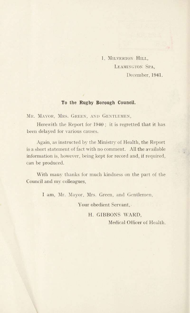 1, Milverton Hill, Leamington Spa, December, 1941. To the Rugby Borough Council. Mr. Mayor, Mrs. Green, and Gentlemen, Herewith the Report for 1940 ; it is regretted that it has been delayed for various causes. Again, as instructed by the Ministry of Health, the Report is a short statement of fact with no comment. All the available information is, however, being kept for record and, if required, can be produced. With many thanks for much kindness on the part of the Council and my colleagues, I am, Mr. Mayor, Mrs. Green, and Gentlemen, Your obedient Servant,. H. GIBBONS WARD, Medical Officer of Health.