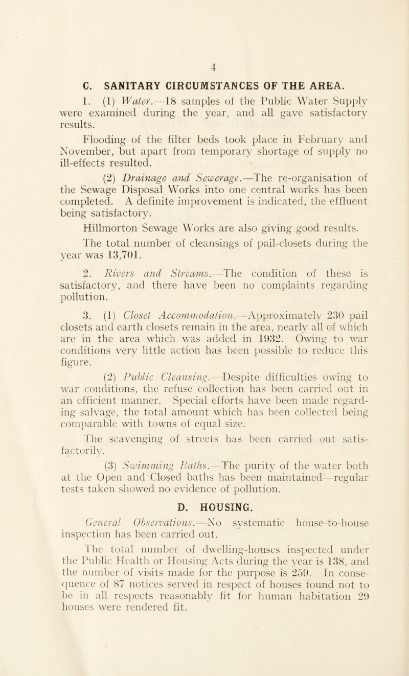 C. SANITARY CIRCUMSTANCES OF THE AREA. 1. (1) Water.—18 samples of the Public Water Supply were examined during the year, and all gave satisfactory results. Flooding of the filter beds took place in February and November, but apart from temporary shortage of supply no ill-effects resulted. (2) Drainage and Sewerage.— The re-organisation of the Sewage Disposal W^orks into one central works has been completed. A definite improvement is indicated, the effluent being satisfactory. Hillmorton Sewage Works are also giving good results. The total number of cleansings of pail-closets during the year was 13,701. 2. Rivers and Streams.—The condition of these is satisfactory, and there have been no complaints regarding pollution. 3. (1) Closet Accommodation.—Approximately 230 pail closets and earth closets remain in the area, nearly all of which are in the area which was added in 1932. Owing to war conditions very little action has been possible to reduce this figure. (2) Public Cleansing.—Despite difficulties owing to war conditions, the refuse collection has been carried out in an efficient manner. Special efforts have been made regard¬ ing salvage, the total amount which has been collected being comparable with towns of equal size. The scavenging of streets has been carried out satis¬ factorily. (3) Swimming Baths.- The purity of the water both at the Open and Closed baths has been maintained -regular tests taken showed no evidence of pollution. D. HOUSING. General Observations.—No systematic house-to-house inspection has been carried out. The total number of dwelling-houses inspected under the Public Health or Housing Acts during the year is 138, and the number of visits made for the purpose is 259. In conse¬ quence of 87 notices served in respect of houses found not to be in all respects reasonably fit for human habitation 29 houses were rendered fit.