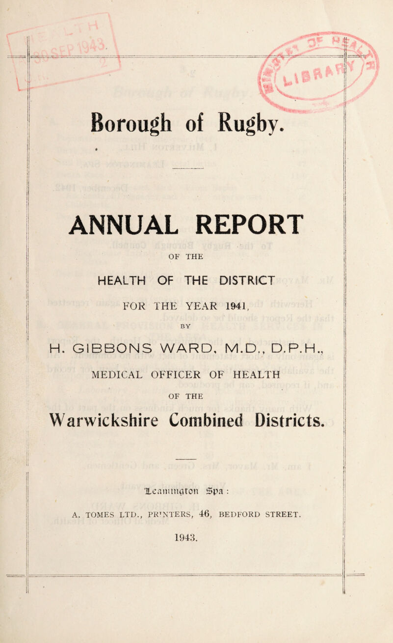 ANNUAL REPORT OF THE HEALTH OF THE DISTRICT FOR THE YEAR 1941, BY H. GIBBONS WARD, M.D., D.P.H., MEDICAL OFFICER OF HEALTH OF THE Warwickshire Combined Districts. Xeananaton Spa : A. TOMES LTD., PRTNTERS, 46, BEDFORD STREET. 1943.