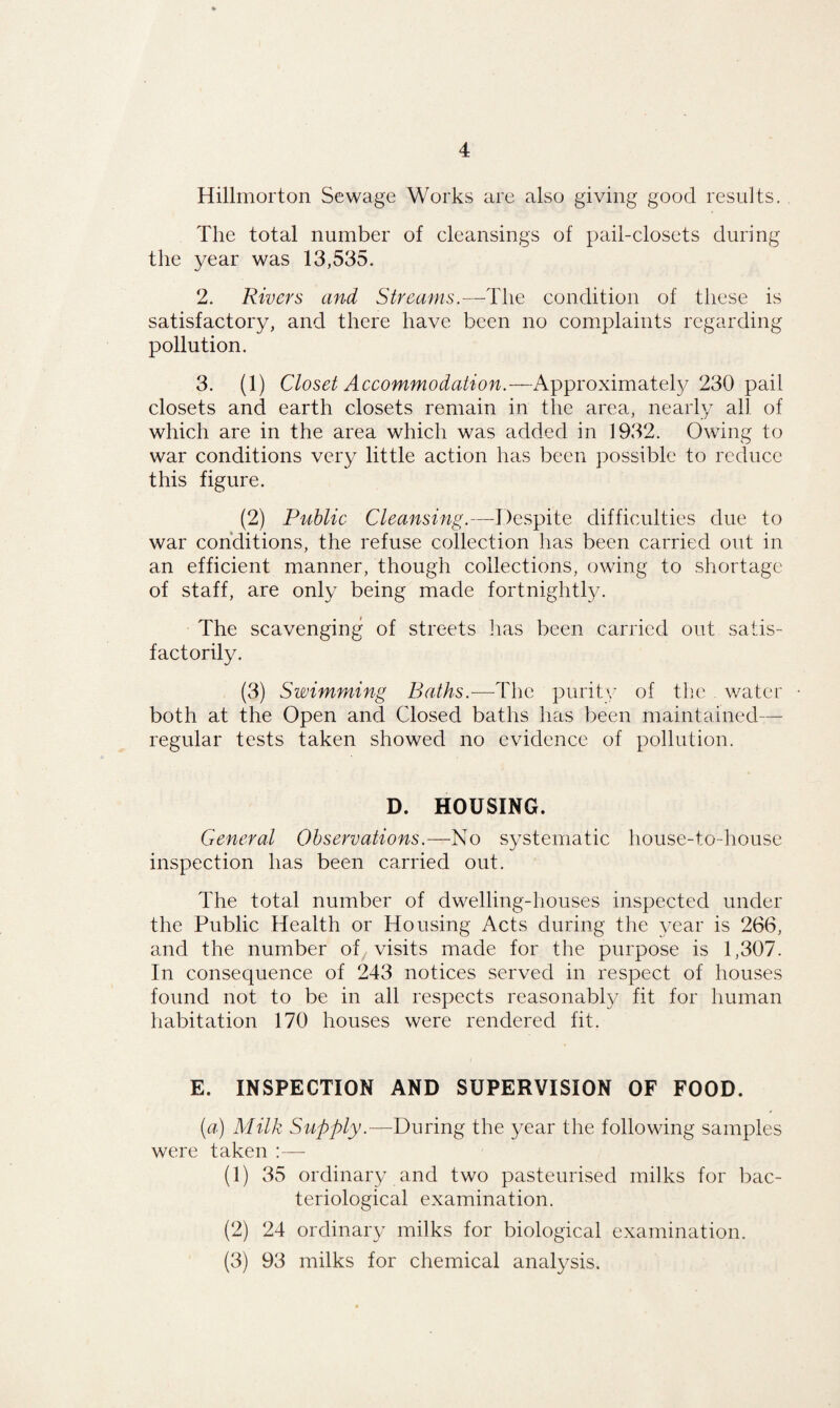 Hillmorton Sewage Works are also giving good results. The total number of cleansings of pail-closets during the year was 13,535. 2. Rivers and Streams.—The condition of these is satisfactory, and there have been no complaints regarding pollution. 3. (1) Closet Accommodation.—Approximately 230 pail closets and earth closets remain in the area, nearly all of which are in the area which was added in 1932. Owing to war conditions very little action has been possible to reduce this figure. (2) Public Cleansing.—Despite difficulties due to war conditions, the refuse collection has been carried out in an efficient manner, though collections, owing to shortage of staff, are only being made fortnightly. The scavenging of streets lias been carried out satis¬ factorily. (3) Swimming Baths.—The purity of the water both at the Open and Closed baths has been maintained— regular tests taken showed no evidence of pollution. D. HOUSING. General Observations.—No systematic house-to-house inspection has been carried out. The total number of dwelling-houses inspected under the Public Health or Housing Acts during the year is 266, and the number of visits made for the purpose is 1,307. In consequence of 243 notices served in respect of houses found not to be in all respects reasonably fit for human habitation 170 houses were rendered fit. E. INSPECTION AND SUPERVISION OF FOOD. (a) Milk Supply.—During the year the following samples were taken :— (1) 35 ordinary and two pasteurised milks for bac¬ teriological examination. (2) 24 ordinary milks for biological examination. (3) 93 milks for chemical analysis.