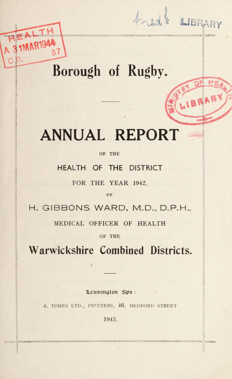 -IvvJLfll < < LIBRARY* Borough of Rugby. ANNUAL REPORT OF THE HEALTH OF THE DISTRICT FOR THE YEAR 1942, BY H. GIBBONS WARD, M.D., D.P.H., I MEDICAL OFFICER OF HEALTH I OF THE Warwickshire Combined Districts. Xeamington spa : A. TOMES LTD., PRTNTERS, 46, BEDFORD STREET 1943.