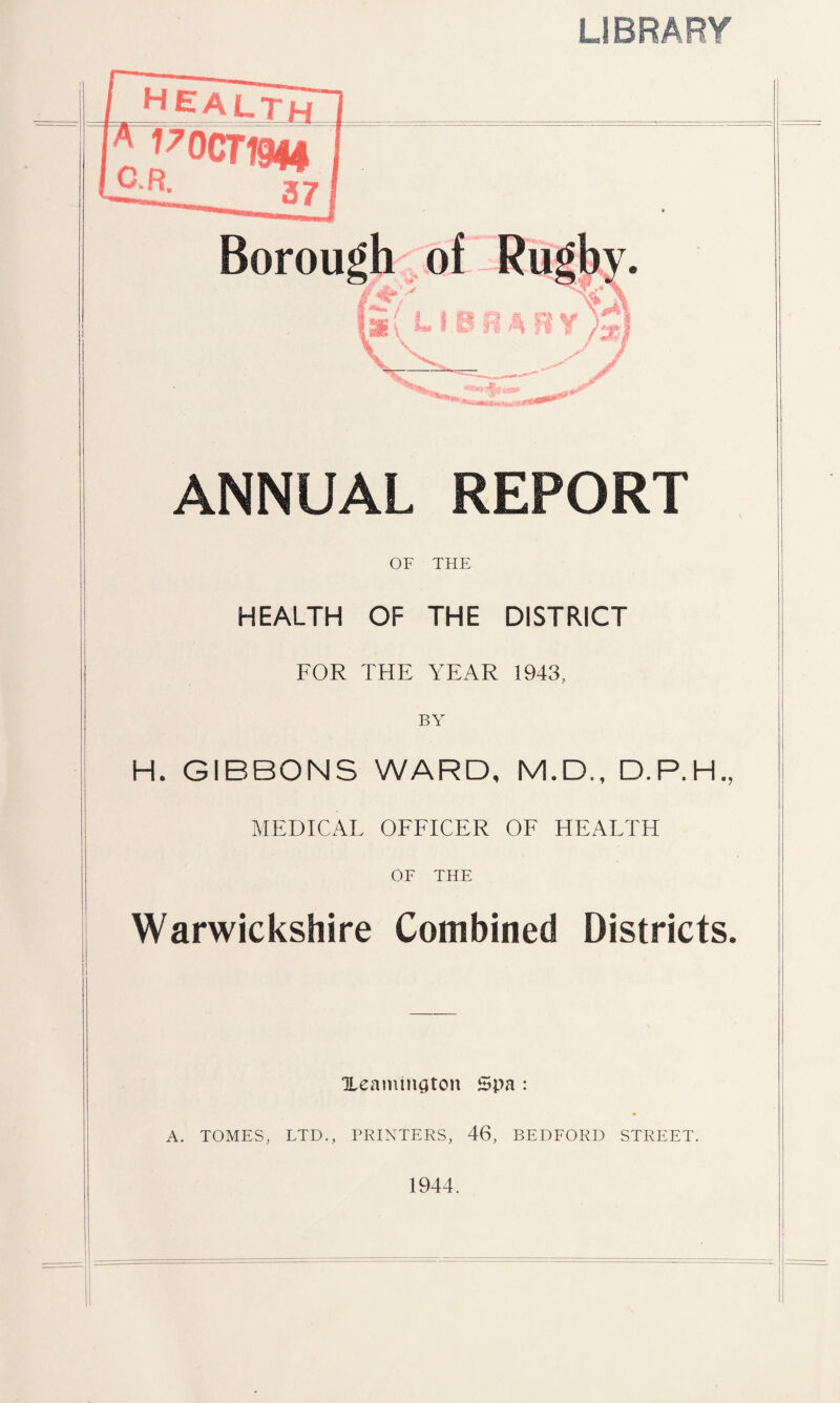 o >f LIBRARY health 170CT1944 37 ANNUAL REPORT OF THE HEALTH OF THE DISTRICT FOR THE YEAR 1943, BY H. GIBBONS WARD, M.D., D.P.H., MEDICAL OFFICER OF HEALTH OF THE Warwickshire Combined Districts. i i Xeamington Spa : A. TOMES, LTD., PRINTERS, 46, BEDFORD STREET. 1944.