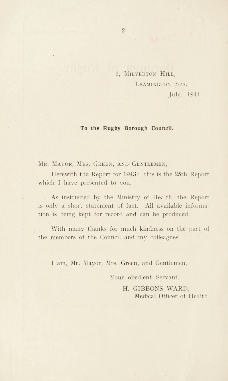 JmJ 1, Milverton Hill, Leamington Spa. July, 1944. To the Rugby Borough Council. Mr. Mayor, Mrs. Green, and Gentlemen, Herewith the Report for 1943 ; this is the 25th Report which I have presented to you. As instructed by the Ministry of Health, the Report is only a short statement of fact. All available informa¬ tion is being kept for record and can be produced. With many thanks for much kindness on the part of the members of the Council and my colleagues. I am, Mr. Mayor, Mrs. Green, and Gentlemen, Your obedient Servant, H. GIBBONS WARD, Medical Officer of Health.