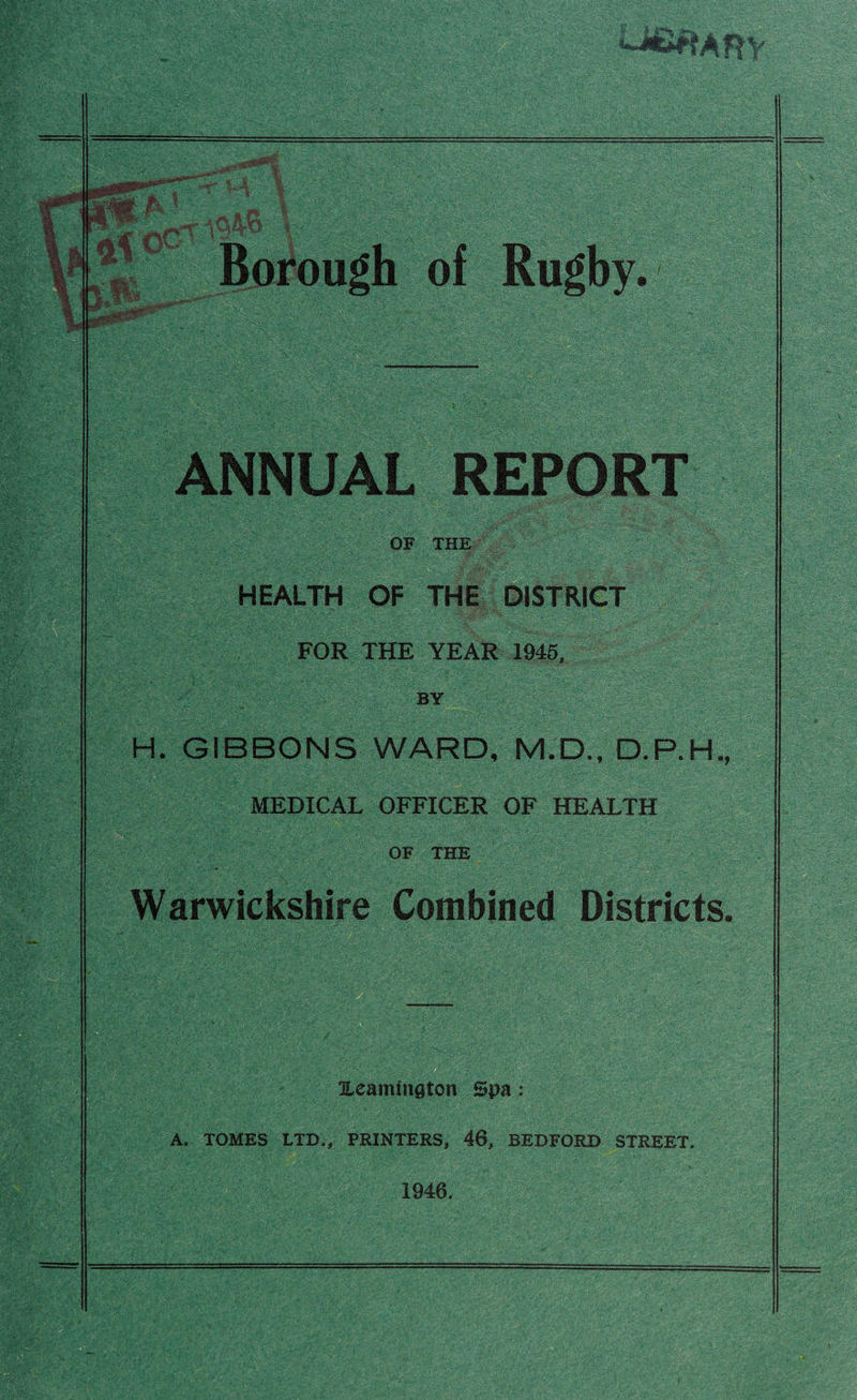 ANNUAL REPORT OF THE HEALTH OF THE DISTRICT : ' FOR THE YEAR 1945, BY ’ - H. GIBBONS WARD, M.D., D.P.H., MEDICAL OFFICER OF HEALTH OF THE Warwickshire Combined Districts. Heammgton Spa: A. TOMES LTD., PRINTERS, 46, BEDFORD STREET. 1946.