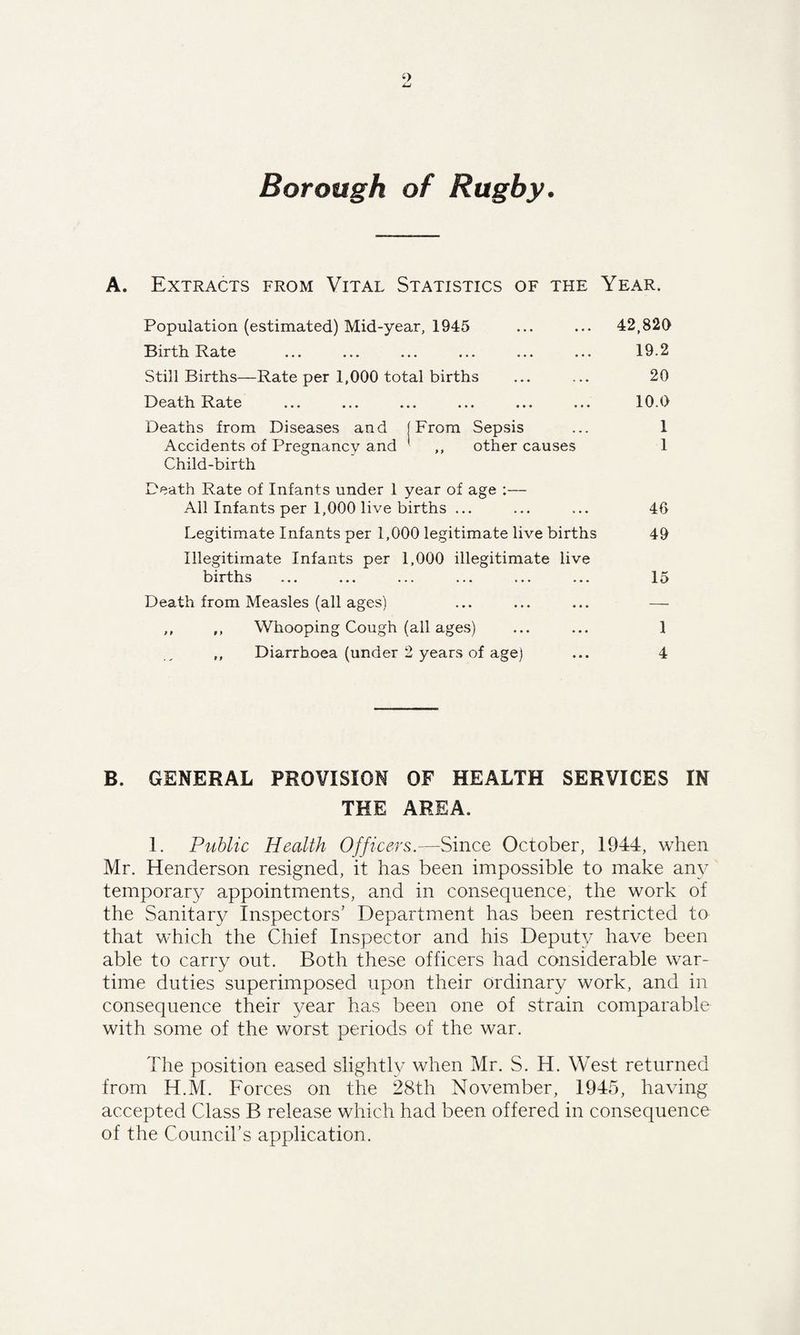 Borough of Rugby. A. Extracts from Vital Statistics of the Year, Population (estimated) Mid-year, 1945 ... ... 42,820 Birth Rate ... ... ... ... ... ... 19.2 Still Births—Rate per .1,000 total births ... ... 20 Death Rate ... ... ... ... ... ... 10.0 Deaths from Diseases and [From Sepsis ... 1 Accidents of Pregnancy and ' ,, other causes 1 Child-birth Death Rate of Infants under 1 year of age :— All Infants per 1,000 live births ... ... ... 40 Legitimate Infants per 1,000 legitimate live births 49 Illegitimate Infants per 1,000 illegitimate live births ... ... ... ... ... ... 15 Death from Measles (all ages) ,, ,, Whooping Cough (all ages) ... ... 1 Diarrhoea (under 2 years of age) ... 4 B. GENERAL PROVISION OF HEALTH SERVICES IN THE AREA. I. Public Health Officers.—Since October, 1944, when Mr. Henderson resigned, it has been impossible to make any temporary appointments, and in consequence, the work of the Sanitary Inspectors’ Department has been restricted to that which the Chief Inspector and his Deputy have been able to carry out. Both these officers had considerable war¬ time duties superimposed upon their ordinary work, and in consequence their year has been one of strain comparable with some of the worst periods of the war. The position eased slightly when Mr. S. H. West returned from H.M. Forces on the 28th November, 1945, having accepted Class B release which had been offered in consequence of the Council’s application.