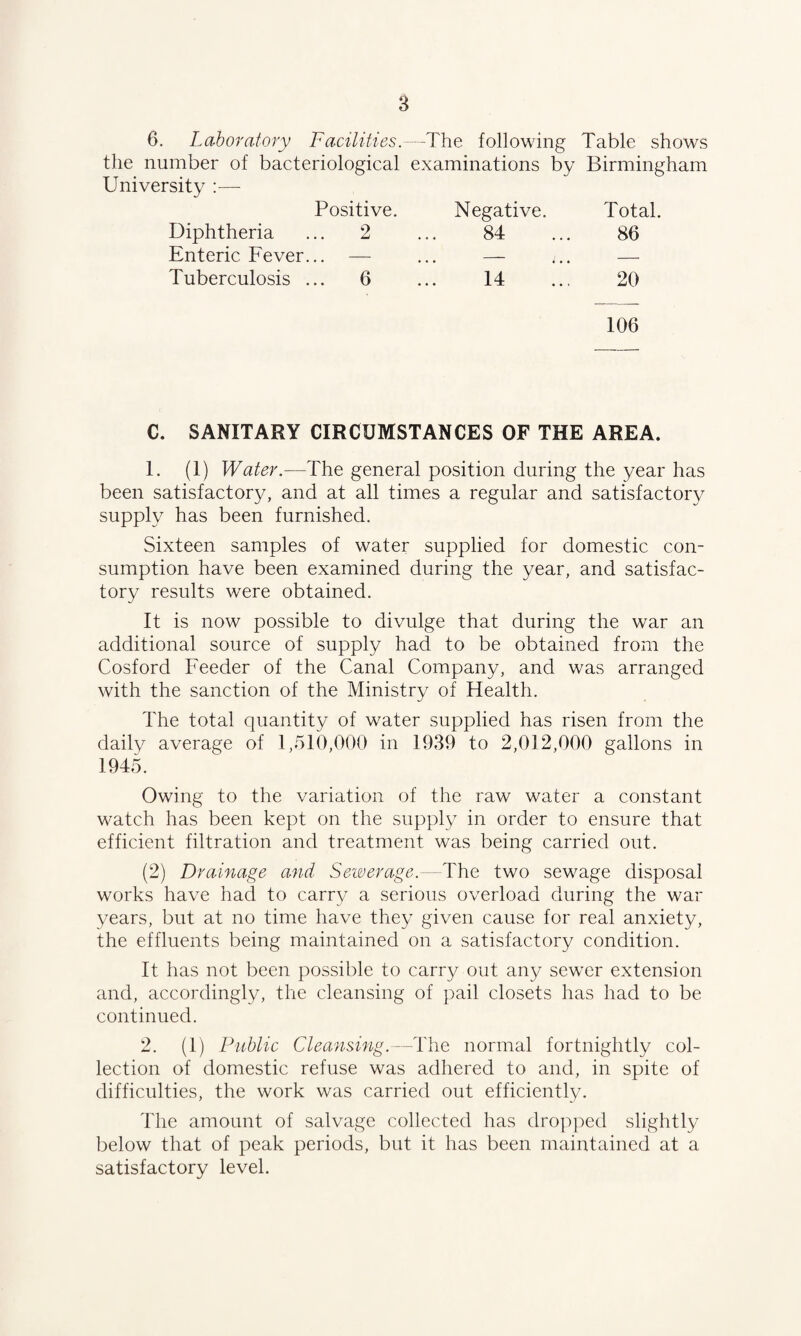 6. Laboratory Facilities.—The following Table shows the number of bacteriological examinations by Birmingham University :— Positive. Negative. Total. Diphtheria .. 2 84 86 Enteric Fever. .. — . . . - i • . — Tuberculosis . .. 6 14 20 106 C. SANITARY CIRCUMSTANCES OF THE AREA. 1. (1) Water.—The general position during the year has been satisfactory, and at all times a regular and satisfactory supply has been furnished. Sixteen samples of water supplied for domestic con¬ sumption have been examined during the year, and satisfac¬ tory results were obtained. It is now possible to divulge that during the war an additional source of supply had to be obtained from the Cosford Feeder of the Canal Company, and was arranged with the sanction of the Ministry of Health. The total quantity of wrater supplied has risen from the daily average of 1,510,000 in 1939 to 2,012,000 gallons in 1945. Owing to the variation of the raw water a constant watch has been kept on the supply in order to ensure that efficient filtration and treatment was being carried out. (2) Drainage and Sewerage.-—The two sewage disposal works have had to carry a serious overload during the war years, but at no time have they given cause for real anxiety, the effluents being maintained on a satisfactory condition. It has not been possible to carry out any sewer extension and, accordingly, the cleansing of pail closets has had to be continued. 2. (1) Public Cleansing.—The normal fortnightly col¬ lection of domestic refuse was adhered to and, in spite of difficulties, the work was carried out efficiently. The amount of salvage collected has dropped slightly below that of peak periods, but it has been maintained at a satisfactory level.