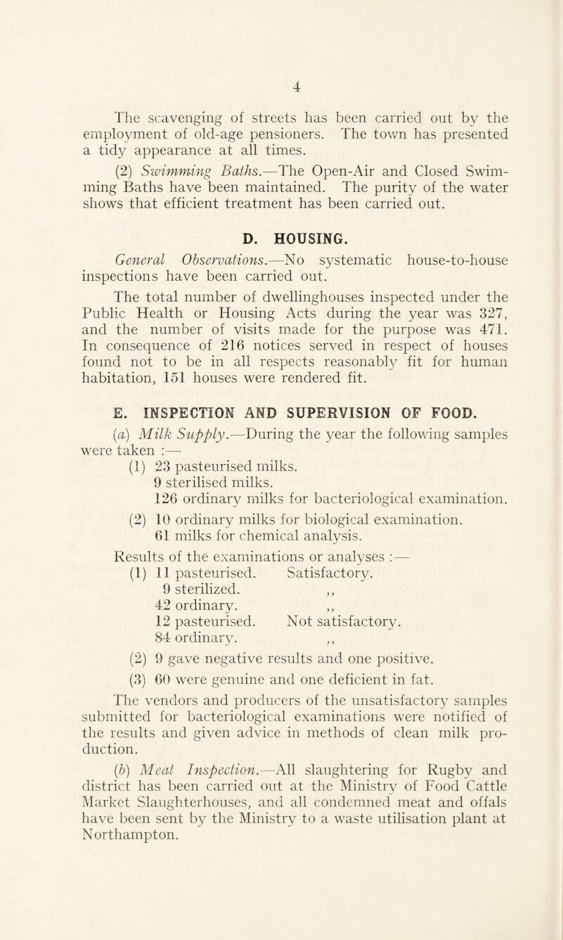 The scavenging of streets has been carried out by the employment of old-age pensioners. The town has presented a tidy appearance at all times. (2) Swimming Baths.—The Open-Air and Closed Swim¬ ming Baths have been maintained. The purity of the water shows that efficient treatment has been carried out. D. HOUSING. General Observations.—No systematic house-to-house inspections have been carried out. The total number of dwellinghouses inspected under the Public Health or Housing Acts during the year was 327, and the number of visits made for the purpose was 471. In consequence of 216 notices served in respect of houses found not to be in all respects reasonably fit for human habitation, 151 houses were rendered fit. E. INSPECTION AND SUPERVISION OF FOOD. (a) Milk Supply.—During the year the following samples were taken :— (1) 23 pasteurised milks. 9 sterilised milks. 126 ordinary milks for bacteriological examination. (2) 10 ordinary milks for biological examination. 61 milks for chemical analysis. Results of the examinations or analyses :—- (1) 11 pasteurised. Satisfactory. 9 sterilized. 42 ordinary. 12 pasteurised. Not satisfactory. 84 ordinary. (2) 9 gave negative results and one positive. (3) 60 were genuine and one deficient in fat. The vendors and producers of the unsatisfactory samples submitted for bacteriological examinations were notified of the results and given advice in methods of clean milk pro¬ duction. (b) Meat Inspection.—All slaughtering for Rugby and district has been carried out at the Ministry of Food Cattle Market Slaughterhouses, and all condemned meat and offals have been sent by the Ministry to a waste utilisation plant at Northampton.