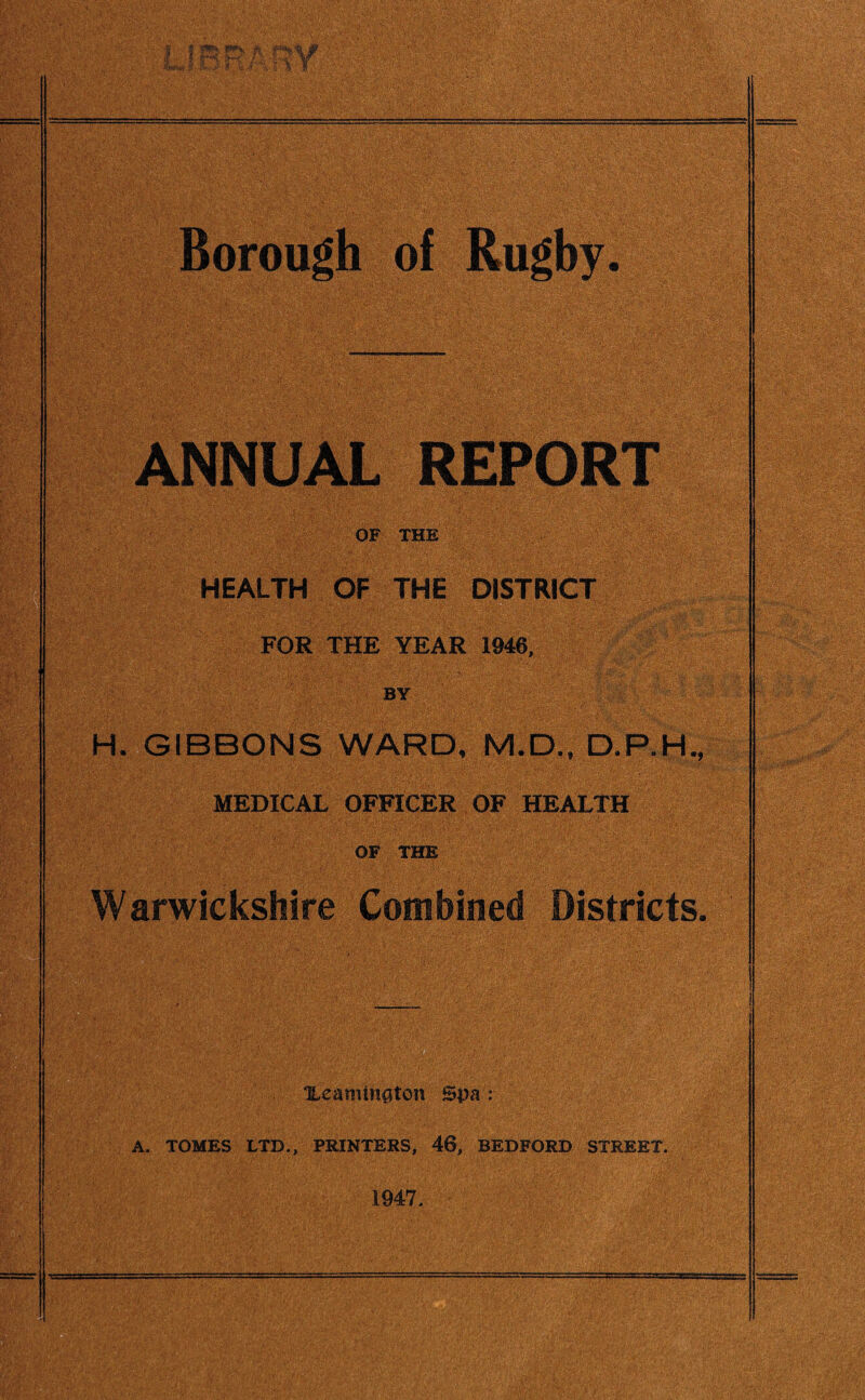 Borough of Rugby. ANNUAL REPORT OF THE HEALTH OF THE DISTRICT FOR THE YEAR 1946, by ' : H. GIBBONS WARD, M.D., MEDICAL OFFICER OF HEALTH OF THE Warwickshire Combined Districts. Xeamington Spa : A. TOMES LTD., PRINTERS, 46, BEDFORD STREET. 1947.
