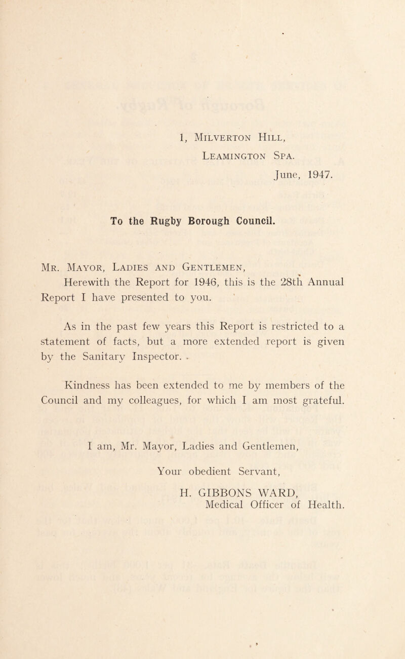Leamington Spa. June, 1947. To the Rugby Borough Council. Mr. Mayor, Ladies and Gentlemen, ♦ Herewith the Report for 1946, this is the 28th Annual Report I have presented to you. As in the past few years this Report is restricted to a statement of facts, but a more extended report is given by the Sanitary Inspector. . Kindness has been extended to me by members of the Council and my colleagues, for which I am most grateful. I am, Mr. Mayor, Ladies and Gentlemen, Your obedient Servant, H. GIBBONS WARD, Medical Officer of Health.