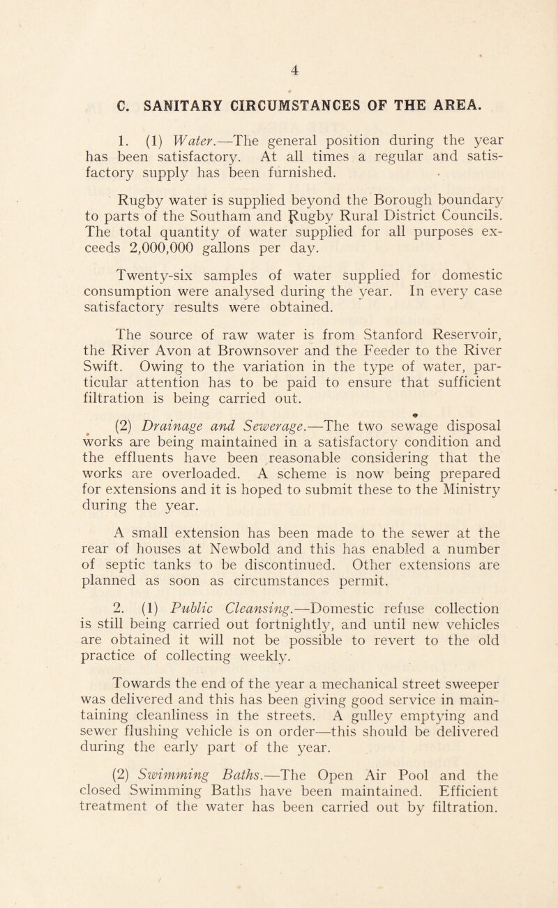 C. SANITARY CIRCUMSTANCES OF THE AREA. 1. (1) Water.—The general position during the year has been satisfactory. At all times a regular and satis¬ factory supply has been furnished. Rugby water is supplied beyond the Borough boundary to parts of the Southam and p.ugby Rural District Councils. The total quantity of water supplied for all purposes ex¬ ceeds 2,000,000 gallons per day. Twenty-six samples of water supplied for domestic consumption were analysed during the year. In every case satisfactory results were obtained. The source of raw water is from Stanford Reservoir, the River Avon at Brownsover and the Feeder to the River Swift. Owing to the variation in the type of water, par¬ ticular attention has to be paid to ensure that sufficient filtration is being carried out. (2) Drainage and Sewerage.—The two sewage disposal works are being maintained in a satisfactory condition and the effluents have been reasonable considering that the works are overloaded. A scheme is now being prepared for extensions and it is hoped to submit these to the Ministry during the year. A small extension has been made to the sewer at the rear of houses at Newbold and this has enabled a number of septic tanks to be discontinued. Other extensions are planned as soon as circumstances permit. 2. (1) Public Cleansing.—Domestic refuse collection is still being carried out fortnightly, and until new vehicles are obtained it will not be possible to revert to the old practice of collecting weekly. Towards the end of the year a mechanical street sweeper was delivered and this has been giving good service in main¬ taining cleanliness in the streets. A gulley emptying and sewer flushing vehicle is on order—this should be delivered during the early part of the year. (2) Swimming Baths.—The Open Air Pool and the closed Swimming Baths have been maintained. Efficient treatment of the water has been carried out by filtration.