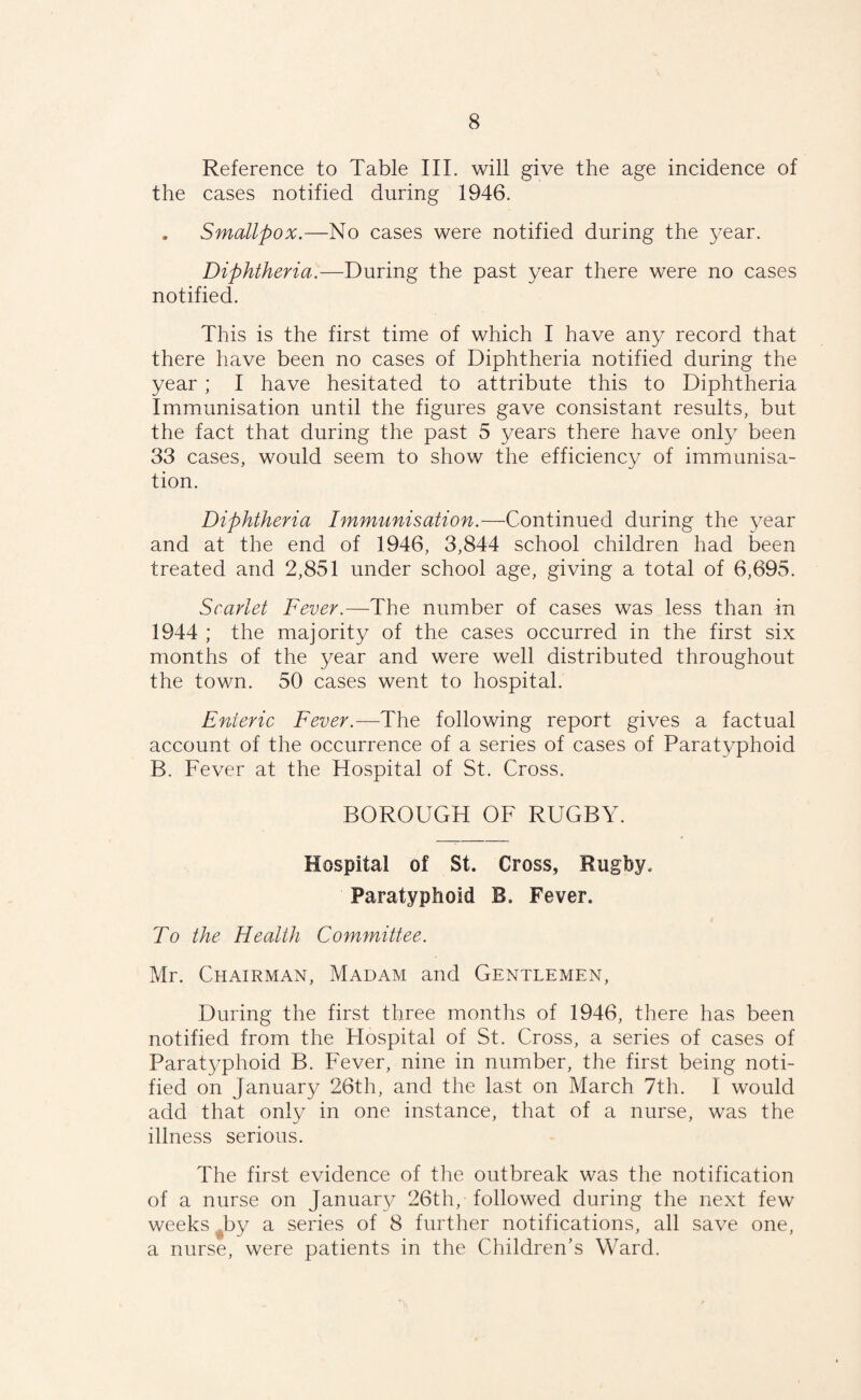 Reference to Table III. will give the age incidence of the cases notified during 1946. . Smallpox.—No cases were notified during the year. Diphtheria.—During the past year there were no cases notified. This is the first time of which I have any record that there have been no cases of Diphtheria notified during the year ; I have hesitated to attribute this to Diphtheria Immunisation until the figures gave consistant results, but the fact that during the past 5 years there have only been 33 cases, would seem to show the efficiency of immunisa¬ tion. Diphtheria Immunisation.—Continued during the year and at the end of 1946, 3,844 school children had been treated and 2,851 under school age, giving a total of 6,695. Scarlet Fever.—The number of cases was less than in 1944 ; the majority of the cases occurred in the first six months of the year and were well distributed throughout the town. 50 cases went to hospital. Enteric Fever.—The following report gives a factual account of the occurrence of a series of cases of Paratyphoid B. Fever at the Hospital of St. Cross. BOROUGH OF RUGBY. Hospital of St. Cross, Rugby. Paratyphoid B. Fever. To the Health Committee. Mr. Chairman, Madam and Gentlemen, During the first three months of 1946, there has been notified from the Flospital of St. Cross, a series of cases of Paratyphoid B. Fever, nine in number, the first being noti¬ fied ori January 26th, and the last on March 7th. I would add that only in one instance, that of a nurse, was the illness serious. The first evidence of the outbreak was the notification of a nurse on January 26th, followed during the next few weeks by a series of 8 further notifications, all save one, a nurse, were patients in the Children’s Ward.