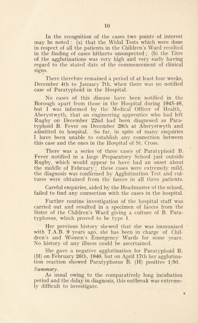 In the recognition of the cases two points of interest may be noted : (a) that the Widal Tests which were done in respect of all the patients in the Children’s Ward resulted in the finding of cases hitherto unsuspected ; (b) the Titre of the agglutinations was very high and very early having regard to the stated date of the commencement of clinical signs. • There therefore remained a period of at least four weeks, December 4th to January 7th, when there was no notified case of Paratyphoid in the Hospital. No cases of this disease have been notified in the Borough apart from those in the Hospital during 1945-46, but I was informed by the Medical Officer of Health, Aberystwyth, that an engineering apprentice who had left Rugby on December 22nd had been diagnosed as Para¬ typhoid B. Fever on December 28th at Aberystwyth and admitted to hospital. So far, in spite of many enquiries I have been unable to establish any connection between this case and the ones in the Hospital of St. Cross. There was a series of three cases of Paratyphoid B. Fever notified in a large Preparatory School just outside Rugby, which would appear to have had an onset about the middle of February ; these cases were extremely mild, the diagnosis was confirmed by Agglutination Test and cul¬ tures were obtained from the faeces in all three patients. Careful enquiries, aided by the Headmaster of the school, failed to find any connection with the cases in the hospital. Further routine investigation of the hospital staff was carried out and resulted in a specimen of faeces from the Sister of the Children’s Ward giving a culture of B. Para- typhosus, which proved to be type 1. Her previous history shewed that she was immunised with T.A.B. 9 years ago, she has been in charge of Chil¬ dren’s and Women’s Emergency Wards for some years. No history of any illness could be ascertained. She gave a negative agglutination for Paratyphoid B. (H) on February 26th, 1946, but on April 17th her agglutina¬ tion reaction showed Paratyphosus B. (H) positive 1/50. Summary. As usual owing to the comparatively long incubation period and the delay in diagnosis, this outbreak was extreme¬ ly difficult to investigate.