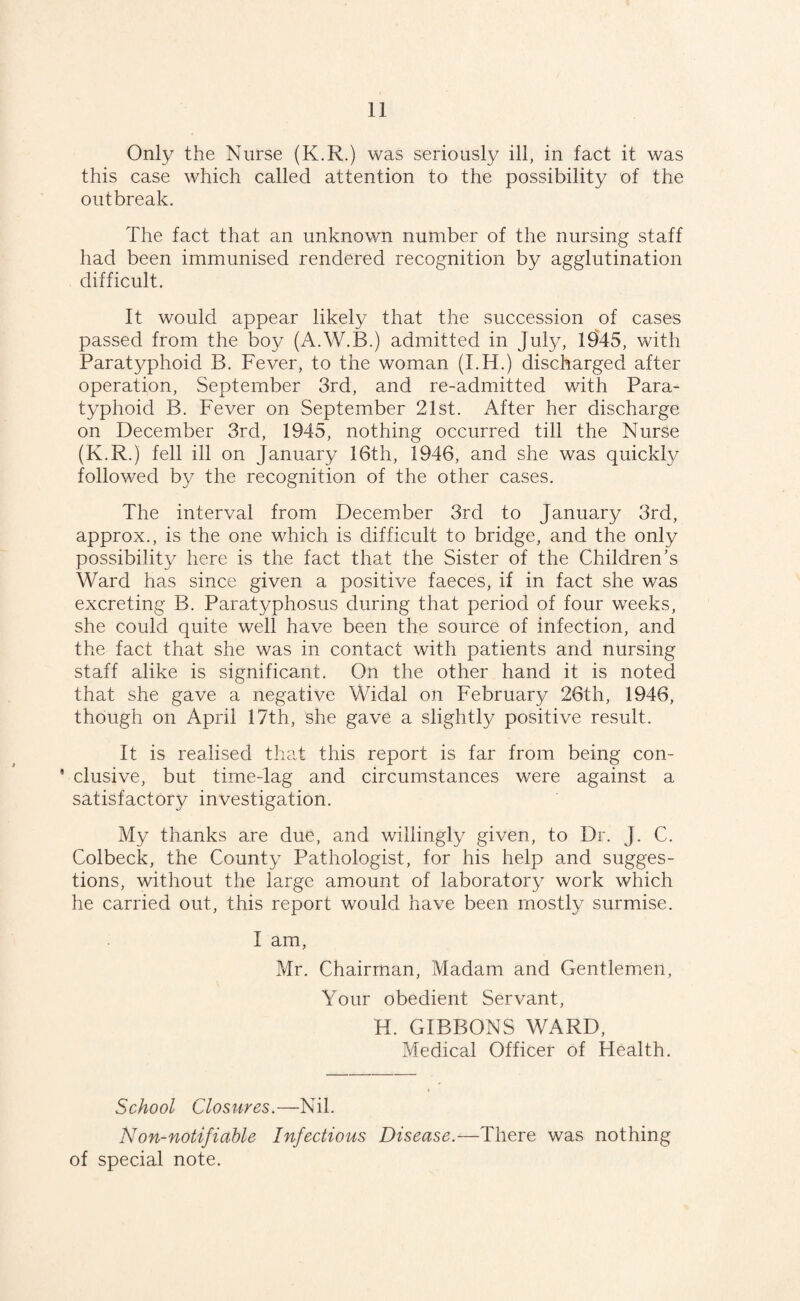 Only the Nurse (K.R.) was seriously ill, in fact it was this case which called attention to the possibility of the outbreak. The fact that an unknown number of the nursing staff had been immunised rendered recognition by agglutination difficult. It would appear likely that the succession of cases passed from the boy (A.W.B.) admitted in July, 1945, with Paratyphoid B. Fever, to the woman (I.H.) discharged after operation, September 3rd, and re-admitted with Para¬ typhoid B. Fever on September 21st. After her discharge on December 3rd, 1945, nothing occurred till the Nurse (K.R.) fell ill on January 16th, 1946, and she was quickly followed by the recognition of the other cases. The interval from December 3rd to January 3rd, approx., is the one which is difficult to bridge, and the only possibility here is the fact that the Sister of the Children’s Ward has since given a positive faeces, if in fact she was excreting B. Paratyphosus during that period of four weeks, she could quite well have been the source of infection, and the fact that she was in contact with patients and nursing staff alike is significant. On the other hand it is noted that she gave a negative Widal on February 26th, 1946, though on April 17th, she gave a slightly positive result. It is realised that this report is far from being con- * elusive, but time-lag and circumstances were against a satisfactory investigation. My thanks are due, and willingly given, to Dr. J. C. Colbeck, the County Pathologist, for his help and sugges¬ tions, without the large amount of laboratory work which he carried out, this report would have been mostly surmise. I am, Mr. Chairman, Madam and Gentlemen, Your obedient Servant, H. GIBBONS WARD, Medical Officer of Health. School Closures.—Nil. Non-notifiable Infectious Disease.—There was nothing of special note.