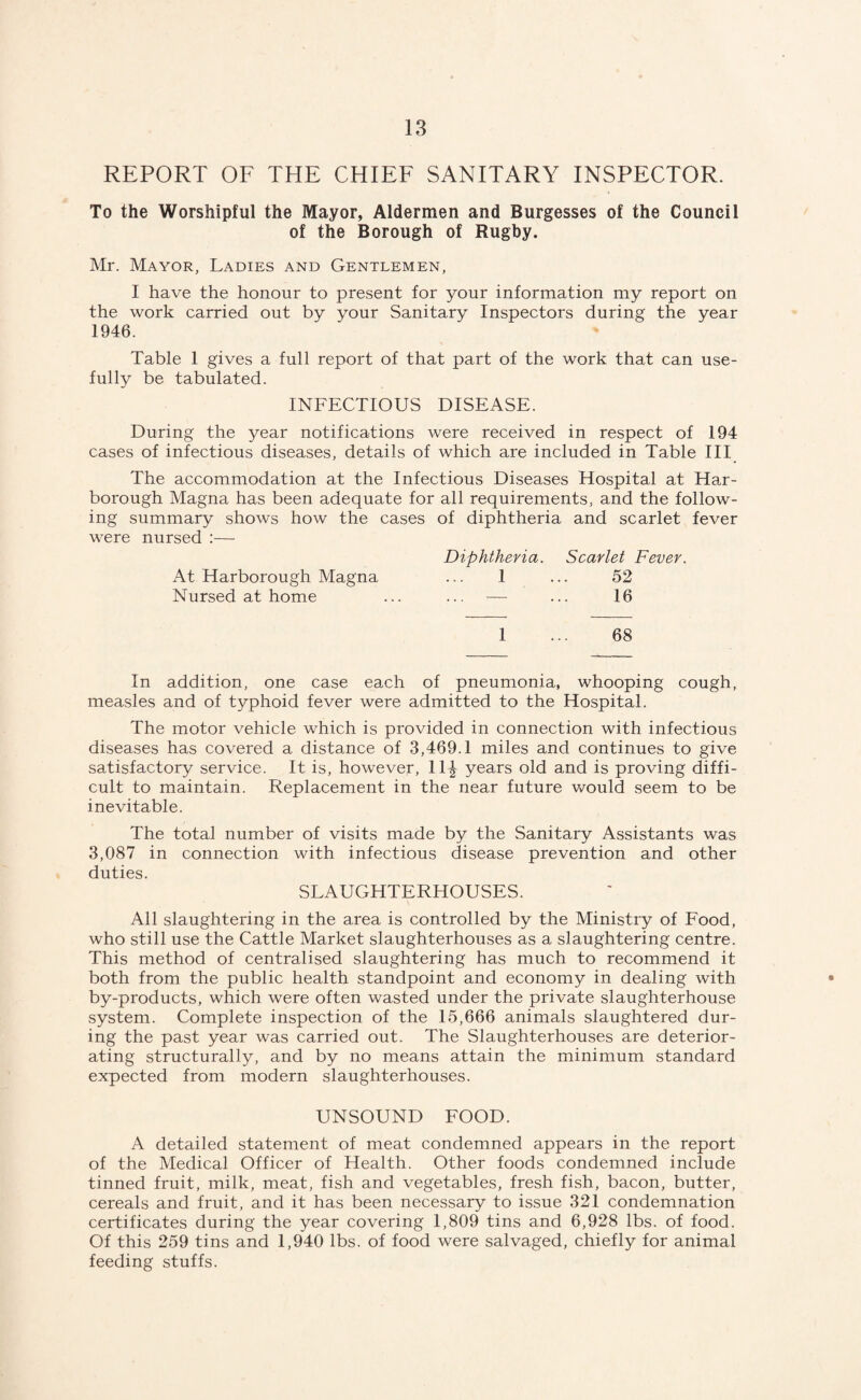 REPORT OF THE CHIEF SANITARY INSPECTOR. To the Worshipful the Mayor, Aldermen and Burgesses of the Council of the Borough of Rugby. Mr. Mayor, Ladies and Gentlemen, I have the honour to present for your information my report on the work carried out by your Sanitary Inspectors during the year 1946. Table 1 gives a full report of that part of the work that can use¬ fully be tabulated. INFECTIOUS DISEASE. During the year notifications were received in respect of 194 cases of infectious diseases, details of which are included in Table III The accommodation at the Infectious Diseases Hospital at Har- borough Magna has been adequate for all requirements, and the follow¬ ing summary shows how the cases of diphtheria and scarlet fever were nursed :— Diphtheria. Scarlet Fever. At Harborough Magna ... 1 ... 52 Nursed at home ... ... — ... 16 1 ... 68 In addition, one case each of pneumonia, whooping cough, measles and of typhoid fever were admitted to the Hospital. The motor vehicle which is provided in connection with infectious diseases has covered a distance of 3,469.1 miles and continues to give satisfactory service. It is, however, 11| years old and is proving diffi¬ cult to maintain. Replacement in the near future would seem to be inevitable. The total number of visits made by the Sanitary Assistants was 3,087 in connection with infectious disease prevention and other duties. SLAUGHTERHOUSES. All slaughtering in the area is controlled by the Ministry of Food, who still use the Cattle Market slaughterhouses as a slaughtering centre. This method of centralised slaughtering has much to recommend it both from the public health standpoint and economy in dealing with • by-products, which were often wasted under the private slaughterhouse system. Complete inspection of the 15,666 animals slaughtered dur¬ ing the past year was carried out. The Slaughterhouses are deterior¬ ating structurally, and by no means attain the minimum standard expected from modern slaughterhouses. UNSOUND FOOD. A detailed statement of meat condemned appears in the report of the Medical Officer of Health. Other foods condemned include tinned fruit, milk, meat, fish and vegetables, fresh fish, bacon, butter, cereals and fruit, and it has been necessary to issue 321 condemnation certificates during the year covering 1,809 tins and 6,928 lbs. of food. Of this 259 tins and 1,940 lbs. of food were salvaged, chiefly for animal feeding stuffs.