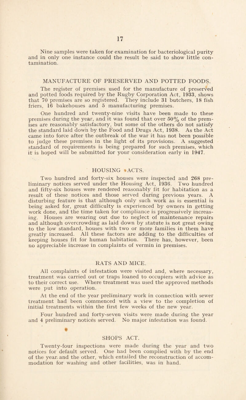 Nine samples were taken for examination for bacteriological purity and in only one instance could the result be said to show little con¬ tamination. MANUFACTURE OF PRESERVED AND POTTED FOODS. The register of premises used for the manufacture of preserved and potted foods required by the Rugby Corporation Act, 1933, shows that 70 premises are so registered. They include 31 butchers, 18 fish friers, 16 bakehouses and 5 manufacturing premises. One hundred and twenty-nine visits have been made to these premises during the year, and it was found that over 50% of the prem¬ ises are reasonably satisfactory, but some of the others do not satisfy the standard laid down by the Food and Drugs Act, 1938. As the Act came into force after the outbreak of the war it has not been possible to judge these premises in the light of its provisions. A suggested standard of requirements is being prepared for such premises, which it is hoped will be submitted for your consideration early in 1947. HOUSING ‘ACTS. Two hundred and forty-six houses were inspected and 268 pre¬ liminary notices served under the Housing Act, 1936. Two hundred and fifty-six houses were rendered reasonably fit for habitation as a result of these notices and those served during previous years. A disturbing feature is that although only such work as is essential is being asked for, great difficulty is experienced by owners in getting work done, and the time taken for compliance is progressively increas¬ ing. Houses are wearing out due to neglect of maintenance repairs and although overcrowding as laid down by statute is not great owing to the low standard, houses with two or more families in them have greatly increased. All these factors are adding to the difficulties of keeping houses fit for human habitation. There has, however, been no appreciable increase in complaints of vermin in premises. RATS AND MICE. All complaints of infestation were visited and, where necessary, treatment was carried out or traps loaned to occupiers with advice as to their correct use. Where treatment was used the approved methods were put into operation. At the end of the year preliminary work in connection with sewer treatment had been commenced with a view to the completion of initial treatments within the first few weeks of the new year. Four hundred and forty-seven visits were made during the year and 4 preliminary notices served. No major infestation was found. SHOPS ACT. Twenty-four inspections were made during the year and two notices for default served. One had been complied with by the end of the year, and the other, which entailed the reconstruction of accom¬ modation for washing and other facilities, was in hand.