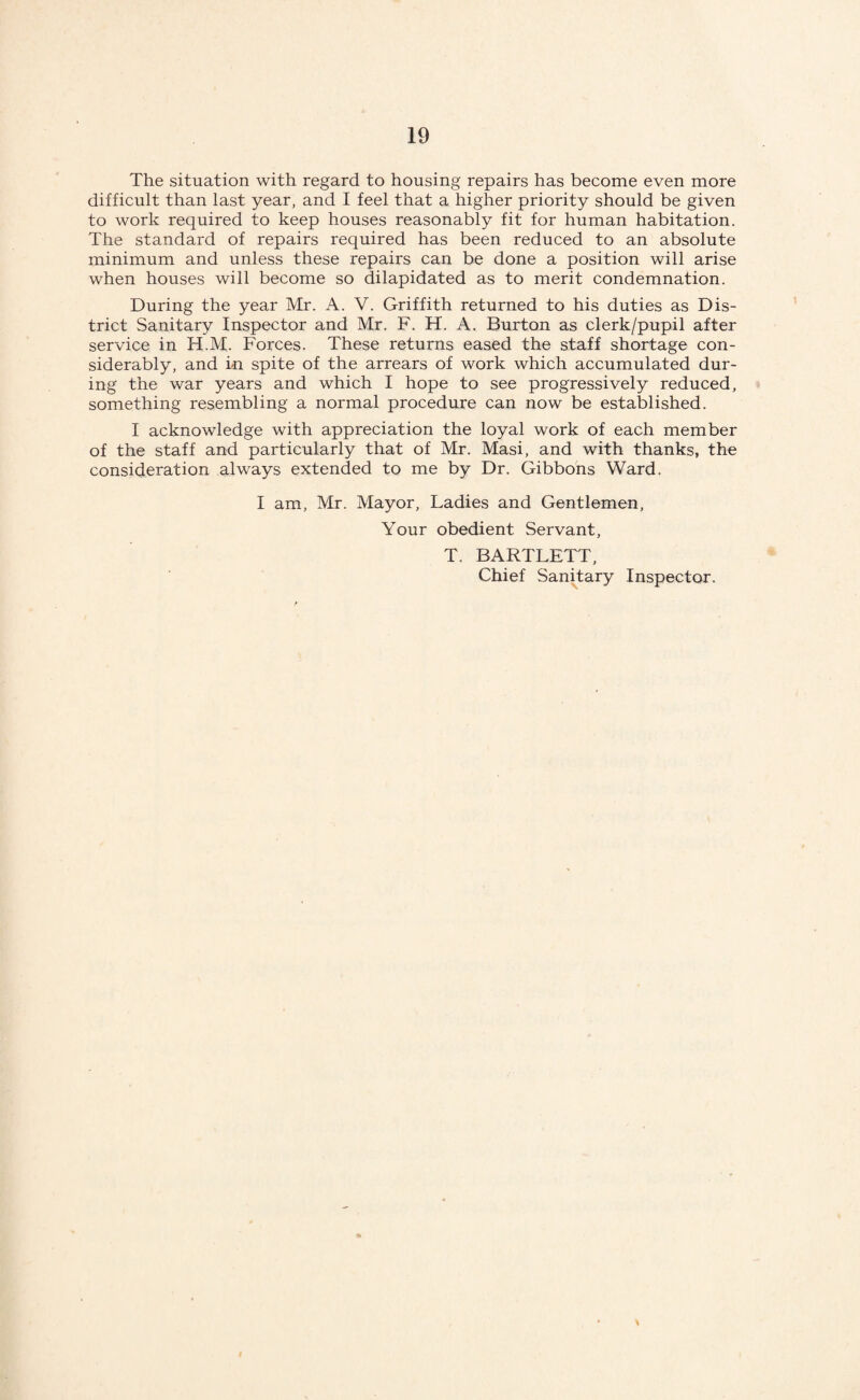 The situation with regard to housing repairs has become even more difficult than last year, and I feel that a higher priority should be given to work required to keep houses reasonably fit for human habitation. The standard of repairs required has been reduced to an absolute minimum and unless these repairs can be done a position will arise when houses will become so dilapidated as to merit condemnation. During the year Mr. A. V. Griffith returned to his duties as Dis¬ trict Sanitary Inspector and Mr. F. H. A. Burton as clerk/pupil after service in H.M. Forces. These returns eased the staff shortage con¬ siderably, and in spite of the arrears of work which accumulated dur¬ ing the war years and which I hope to see progressively reduced, something resembling a normal procedure can now be established. I acknowledge with appreciation the loyal work of each member of the staff and particularly that of Mr. Masi, and with thanks, the consideration always extended to me by Dr. Gibbons Ward. I am, Mr. Mayor, Ladies and Gentlemen, Your obedient Servant, T. BARTLETT, Chief Sanitary Inspector.
