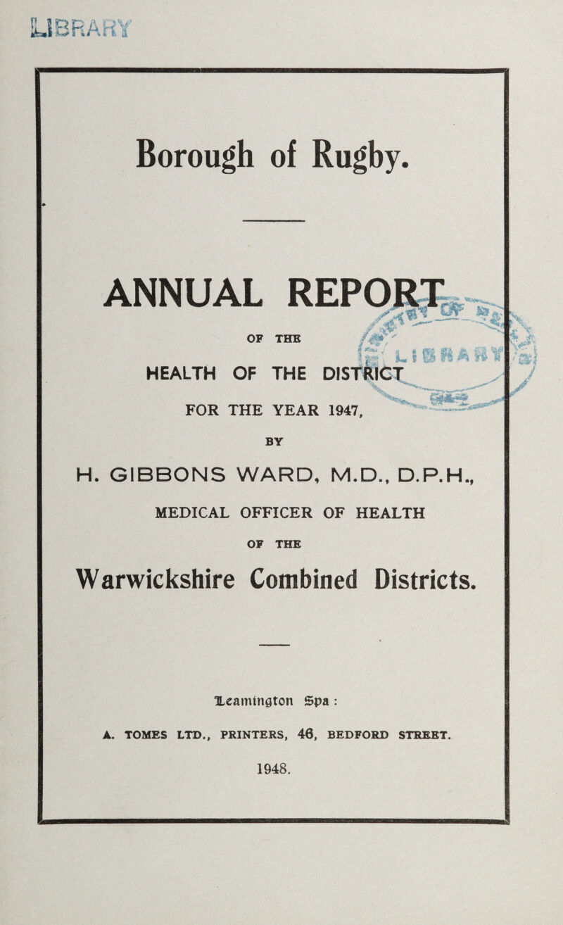LIBRARY Borough of Rugby. ANNUAL REPORT OF THE -Y' -'3$’, HEALTH OF THE DISTRICT 1 j « fi-d Ml <r '% pi &* f H FOR THE YEAR 1947, BY H. GIBBONS WARD, M.D., D.P.H., MEDICAL OFFICER OF HEALTH OF THE Warwickshire Combined Districts. OLeamtngton Spa : A. TOMES LTD., PRINTERS, 46, BEDFORD STREET. 1948. :v t w X V. v ■* V. • jiS / „ •