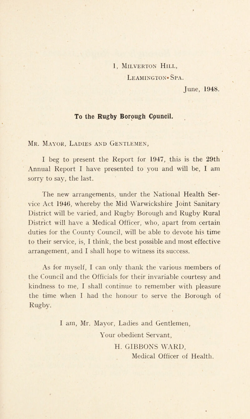 Leamington- Spa. June, 1948. To the Rugby Borough Cpuncil. Mr. Mayor, Ladies and Gentlemen, I beg to present the Report for 1947, this is the 29th Annual Report I have presented to you and will be, I am sorry to say, the last. The new arrangements, under the National Health Ser¬ vice Act 1946, whereby the Mid Warwickshire Joint Sanitary District will be varied, and Rugby Borough and Rugby Rural i District will have a Medical Officer, who, apart from certain duties for the County Council, will be able to devote his time to their service, is, I think, the best possible and most effective arrangement, and I shall hope to witness its success. As for myself, I can only thank the various members of the Council and the Officials for their invariable courtesy and kindness to me, I shall continue to remember with pleasure the time when I had the honour to serve the Borough of Rugby. I am, Mr. Mayor, Ladies and Gentlemen, Your obedient Servant, H. GIBBONS WARD, Medical Officer of Health.