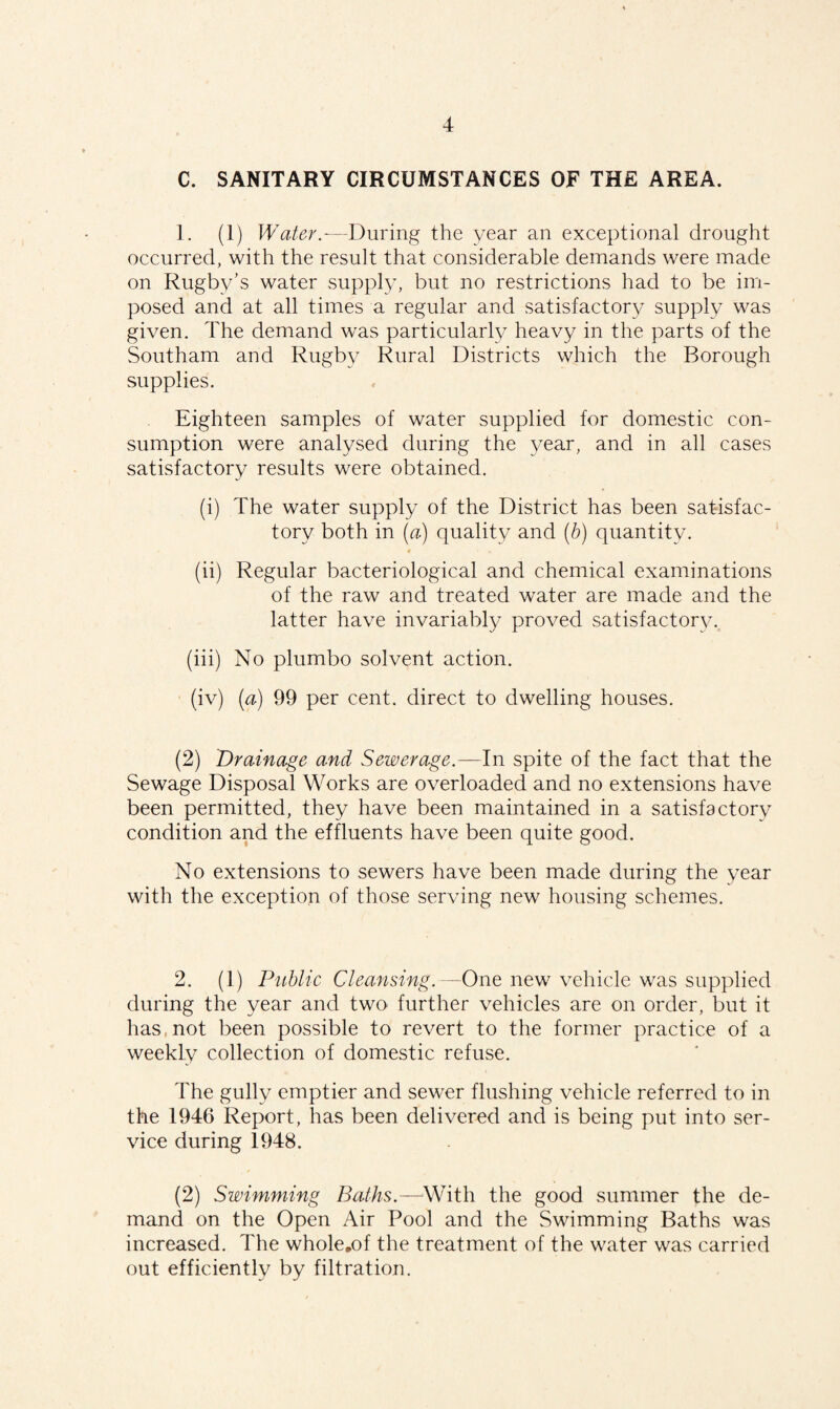 C. SANITARY CIRCUMSTANCES OF THE AREA. 1. (1) Water.—During the year an exceptional drought occurred, with the result that considerable demands were made on Rugby’s water supply, but no restrictions had to be im¬ posed and at all times a regular and satisfactory supply was given. The demand was particularly heavy in the parts of the Southam and Rugby Rural Districts which the Borough supplies. Eighteen samples of water supplied for domestic con¬ sumption were analysed during the year, and in all cases satisfactory results were obtained. (i) The water supply of the District has been satisfac¬ tory both in (a) quality and (b) quantity. (ii) Regular bacteriological and chemical examinations of the raw and treated water are made and the latter have invariably proved satisfactory. (iii) No plumbo solvent action. (iv) (a) 99 per cent, direct to dwelling houses. (2) Drainage and Sewerage.—In spite of the fact that the Sewage Disposal Works are overloaded and no extensions have been permitted, they have been maintained in a satisfactory condition and the effluents have been quite good. No extensions to sewers have been made during the year with the exception of those serving new housing schemes. 2. (1) Public Cleansing.—One new vehicle was supplied during the year and two further vehicles are on order, but it has, not been possible to revert to the former practice of a weekly collection of domestic refuse. The gully emptier and sewer flushing vehicle referred to in the 1946 Report, has been delivered and is being put into ser¬ vice during 1948. (2) Swimming Baths.—With the good summer the de¬ mand on the Open Air Pool and the Swimming Baths was increased. The whole.of the treatment of the water was carried out efficiently by filtration.